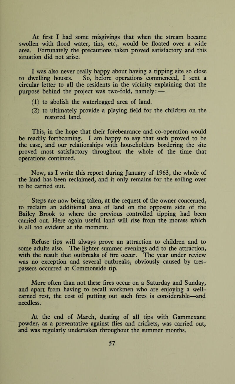 At first I had some misgivings that when the stream became swollen with flood water, tins, etc,, would be floated over a wide area. Fortunately the precautions taken proved satisfactory and this situation did not arise. I was also never really happy about having a tipping site so close to dwelling houses. So, before operations commenced, I sent a circular letter to all the residents in the vicinity explaining that the purpose behind the project was two-fold, namely: — (1) to abolish the waterlogged area of land. (2) to ultimately provide a playing field for the children on the restored land. This, in the hope that their forebearance and co-operation would be readily forthcoming. I am happy to say that such proved to be the case, and our relationships with householders bordering the site proved most satisfactory throughout the whole of the time that operations continued. Now, as I write this report during January of 1963, the whole of the land has been reclaimed, and it only remains for the soiling over to be carried out. Steps are now being taken, at the request of the owner concerned, to reclaim an additional area of land on the opposite side of the Bailey Brook to where the previous controlled tipping had been carried out. Here again useful land will rise from the morass which is all too evident at the moment. Refuse tips will always prove an attraction to children and to some adults also. The lighter summer evenings add to the attraction, with the result that outbreaks of fire occur. The year under review was no exception and several outbreaks, obviously caused by tres- passers occurred at Commonside tip. More often than not these fires occur on a Saturday and Sunday, and apart from having to recall workmen who are enjoying a well- earned rest, the cost of putting out such fires is considerable—and needless. At the end of March, dusting of all tips with Gammexane powder, as a preventative against flies and crickets, was carried out, and was regularly undertaken throughout the summer months.