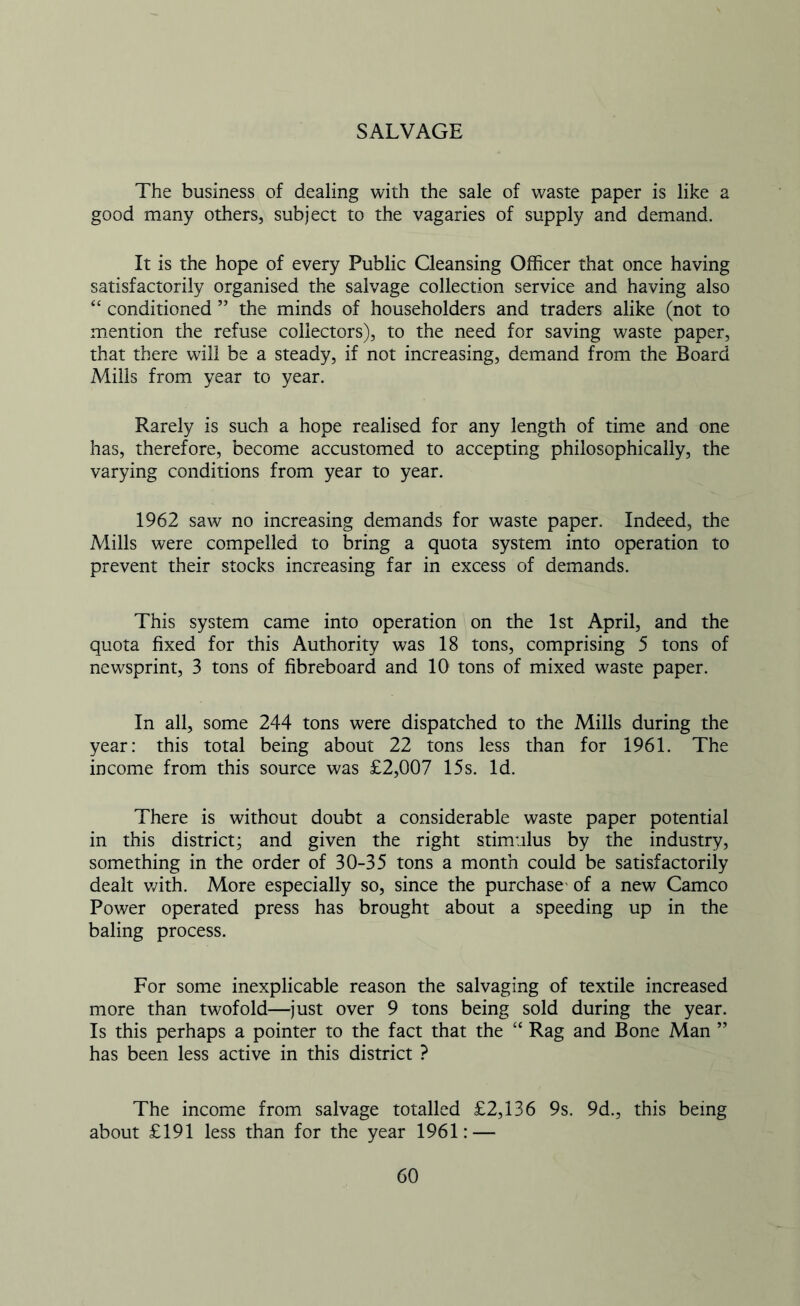 SALVAGE The business of dealing with the sale of waste paper is like a good many others, subject to the vagaries of supply and demand. It is the hope of every Public Cleansing Officer that once having satisfactorily organised the salvage collection service and having also “ conditioned ” the minds of householders and traders alike (not to mention the refuse collectors), to the need for saving waste paper, that there will be a steady, if not increasing, demand from the Board Mills from year to year. Rarely is such a hope realised for any length of time and one has, therefore, become accustomed to accepting philosophically, the varying conditions from year to year. 1962 saw no increasing demands for waste paper. Indeed, the Mills were compelled to bring a quota system into operation to prevent their stocks increasing far in excess of demands. This system came into operation on the 1st April, and the quota fixed for this Authority was 18 tons, comprising 5 tons of newsprint, 3 tons of fibreboard and 10 tons of mixed waste paper. In all, some 244 tons were dispatched to the Mills during the year: this total being about 22 tons less than for 1961. The income from this source was £2,007 15s. Id. There is without doubt a considerable waste paper potential in this district; and given the right stimulus by the industry, something in the order of 30-35 tons a month could be satisfactorily dealt with. More especially so, since the purchase- of a new Cameo Power operated press has brought about a speeding up in the baling process. For some inexplicable reason the salvaging of textile increased more than twofold—just over 9 tons being sold during the year. Is this perhaps a pointer to the fact that the “ Rag and Bone Man ” has been less active in this district ? The income from salvage totalled £2,136 9s. 9d., this being about £191 less than for the year 1961: —