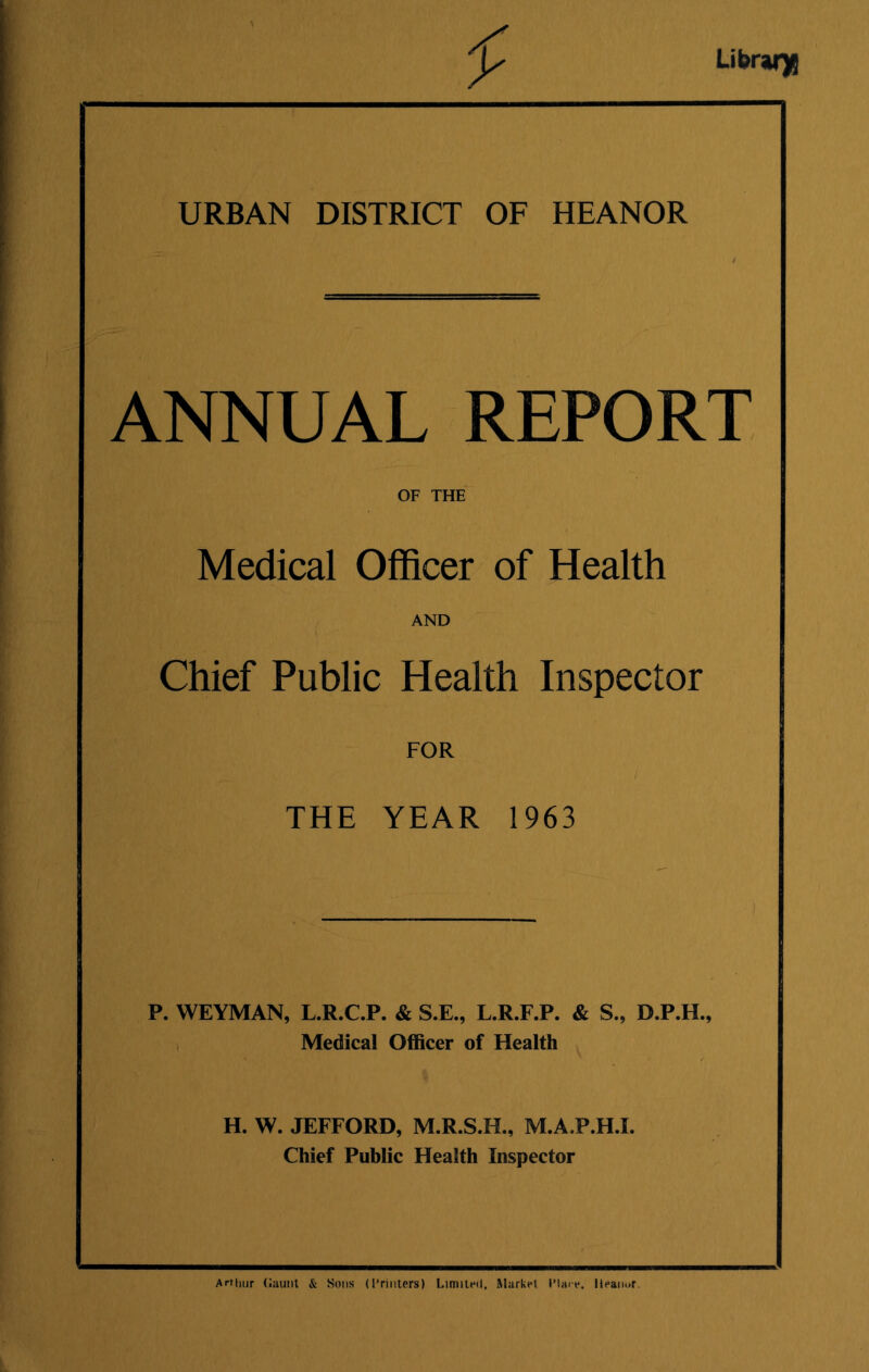 Library URBAN DISTRICT OF HEANOR ANNUAL REPORT OF THE Medical Officer of Health AND Chief Public Health Inspector FOR i THE YEAR 1963 P. WEYMAN, L.R.C.P. & S.E., L.R.F.P. & S., D.P.H., | Medical Officer of Health H. W. JEFFORD, M.R.S.H., M.AJP.H.I. Chief Public Health Inspector Arthur Gaunt & Sons (Printers) Limited. Market I'lai-e. Heanor.