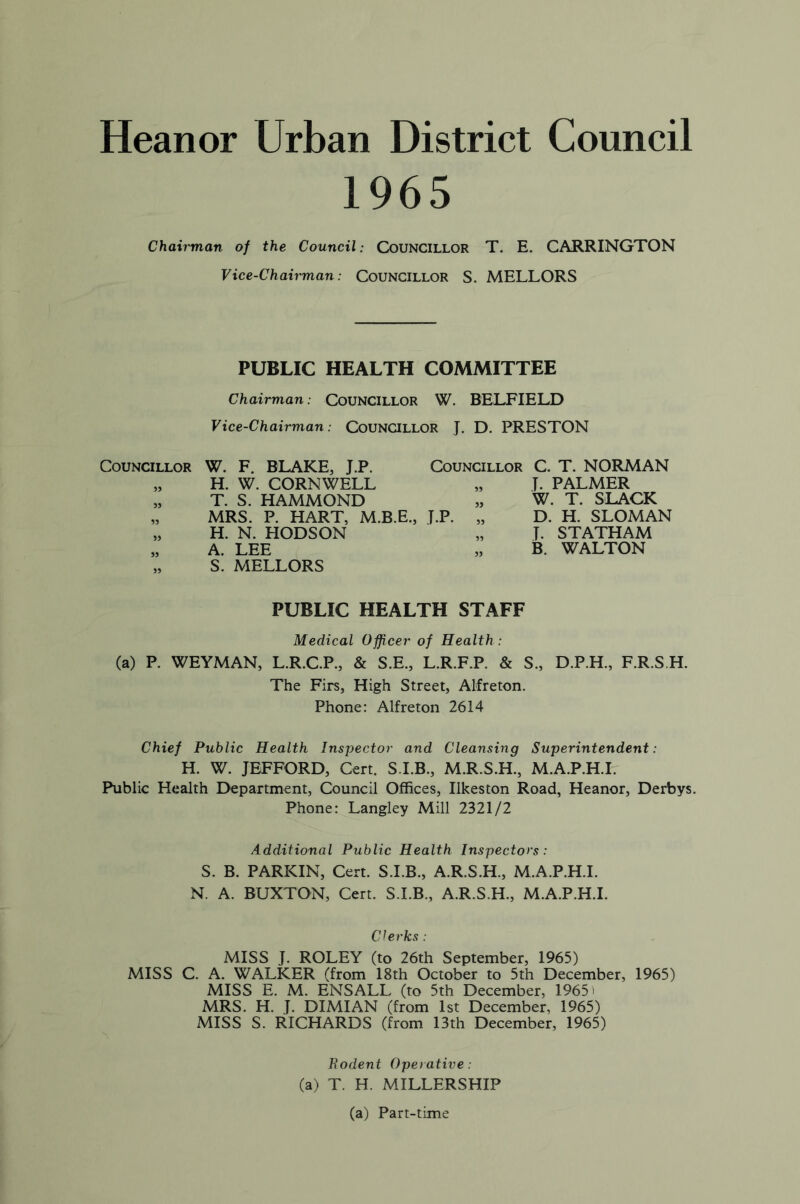 Heanor Urban District Council 1965 Chairman of the Council: Councillor T. E. CARRINGTON Vice-Chairman: Councillor S. MELLORS PUBLIC HEALTH COMMITTEE Chairman: Councillor W. BELFIELD Vice-Chairman: COUNCILLOR J. D. PRESTON Councillor 55 W. F. BLAKE, J.P. Councillor C. T. NORMAN H. W. CORNWELL „ T. PALMER T. S. HAMMOND „ W. T. SLACK MRS. P. HART, H. N. HODSON A. LEE S. MELLORS M.B.E., J.P. „ 55 55 D. H. SLOMAN T. STATHAM B. WALTON PUBLIC HEALTH STAFF Medical Officer of Health: (a) P. WEYMAN, L.R.C.P., & S.E., L.R.F.P. & S., D.P.H., F.R.S.H. The Firs, High Street, Alfreton. Phone: Alfreton 2614 Chief Public Health Inspector and Cleansing Superintendent: H. W. JEFFORD, Cert. S.I.B., M.R.S.H., M.A.P.H.I. Public Health Department, Council Offices, Ilkeston Road, Heanor, Derbys. Phone: Langley Mill 2321/2 Additional Public Health Inspectors: S. B. PARKIN, Cert. S.I.B., A.R.S.H., M.A.P.H.I. N. A. BUXTON, Cert. S.I.B., A.R.S.H., M.A.P.H.I. Clerks : MISS J. ROLEY (to 26th September, 1965) MISS C. A. WALKER (from 18th October to 5th December, 1965) MISS E. M. ENSALL (to 5th December, 1965 - MRS. H. J. DIMIAN (from 1st December, 1965) MISS S. RICHARDS (from 13th December, 1965) Rodent Operative: (a) T. H. MILLERSHIP (a) Part-time