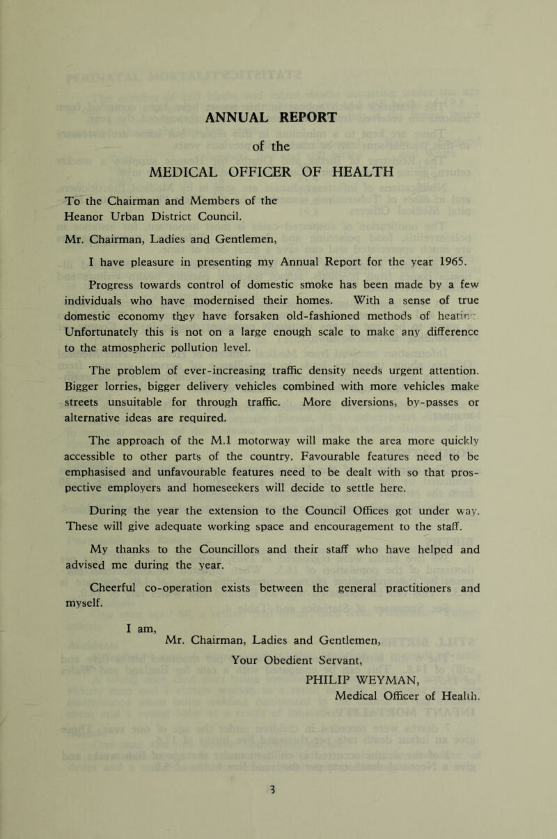 ANNUAL REPORT of the MEDICAL OFFICER OF HEALTH To the Chairman and Members of the Heanor Urban District Council. Mr. Chairman, Ladies and Gentlemen, I have pleasure in presenting my Annual Report for the year 1965. Progress towards control of domestic smoke has been made by a few individuals who have modernised their homes. With a sense of true domestic economy they have forsaken old-fashioned methods of heatin Unfortunately this is not on a large enough scale to make any difference to the atmospheric pollution level. The problem of ever-increasing traffic density needs urgent attention. Bigger lorries, bigger delivery vehicles combined with more vehicles make streets unsuitable for through traffic. More diversions, by-passes or alternative ideas are required. The approach of the M.l motorway will make the area more quickly accessible to other parts of the country. Favourable features need to be emphasised and unfavourable features need to be dealt with so that pros- pective employers and homeseekers will decide to settle here. During the year the extension to the Council Offices got under way. These will give adequate working space and encouragement to the staff. My thanks to the Councillors and their staff who have helped and advised me during the year. Cheerful co-operation exists between the general practitioners and myself. I am, Mr. Chairman, Ladies and Gentlemen, Your Obedient Servant, PHILIP WEYMAN, Medical Officer of Health.