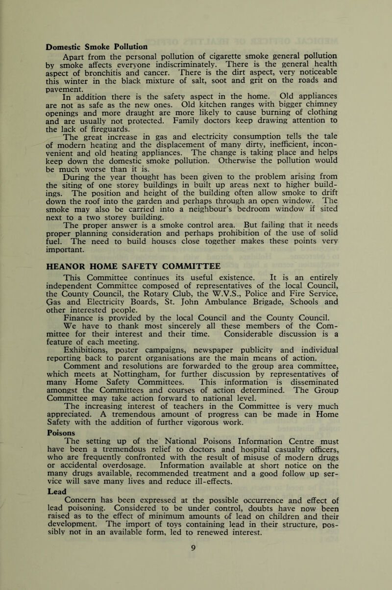 Domestic Smoke Pollution Apart from the personal pollution of cigarette smoke general pollution by smoke affects everyone indiscriminately. There is the general health aspect of bronchitis and cancer. There is the dirt aspect, very noticeable this winter in the black mixture of salt, soot and grit on the roads and pavement. In addition there is the safety aspect in the home. Old appliances are not as safe as the new ones. Old kitchen ranges with bigger chimney openings and more draught are more likely to cause burning of clothing and are usually not protected. Family doctors keep drawing attention to the lack of fireguards. The great increase in gas and electricity consumption tells the tale of modern heating and the displacement of many dirty, inefficient, incon- venient and old heating appliances. The change is taking place and helps keep down the domestic smoke pollution. Otherwise the pollution would be much worse than it is. During the year thought has been given to the problem arising from the siting of one storey buildings in built up areas next to higher build- ings. The position and height of the building often allow smoke to drift down the roof into the garden and perhaps through an open window. The smoke may also be carried into a neighbour’s bedroom window if sited next to a two storey building. The proper answer is a smoke control area. But failing that it needs proper planning consideration and perhaps prohibition of the use of solid fuel. The need to build houses close together makes these points very important. HEANOR HOME SAFETY COMMITTEE This Committee continues its useful existence. It is an entirely independent Committee composed of representatives of the local Council, the County Council, the Rotary Club, the W.V.S., Police and Fire Service, Gas and Electricity Boards, St. John Ambulance Brigade, Schools and other interested people. Finance is provided by the local Council and the County Council. We have to thank most sincerely all these members of the Com- mittee for their interest and their time. Considerable discussion is a feature of each meeting. Exhibitions, poster campaigns, newspaper publicity and individual reporting back to parent organisations are the main means of action. Comment and resolutions are forwarded to the group area committee, which meets at Nottingham, for further discussion by representatives of many Home Safety Committees. This information is disseminated amongst the Committees and courses of action determined. The Group Committee may take action forward to national level. The increasing interest of teachers in the Committee is very much appreciated. A tremendous amount of progress can be made in Home Safety with the addition of further vigorous work. Poisons The setting up of the National Poisons Information Centre must have been a tremendous relief to doctors and hospital casualty officers, who are frequently confronted with the result of misuse of modern drugs or accidental overdosage. Information available at short notice on the many drugs available, recommended treatment and a good follow up ser- vice will save many lives and reduce ill-effects. Lead Concern has been expressed at the possible occurrence and effect of lead poisoning. Considered to be under control, doubts have now been raised as to the effect of minimum amounts of lead on children and their development. The import of toys containing lead in their structure, pos- sibly not in an available form, led to renewed interest.
