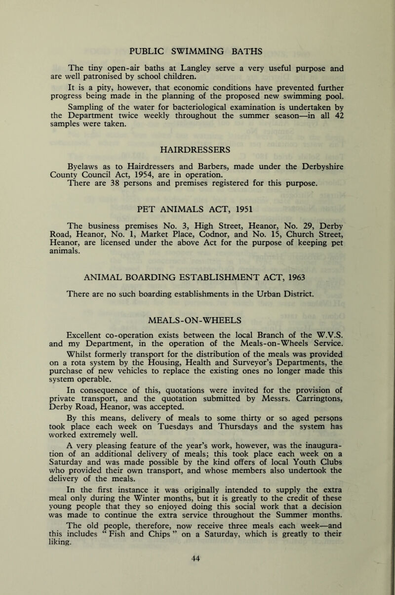 PUBLIC SWIMMING BATHS The tiny open-air baths at Langley serve a very useful purpose and are well patronised by school children. It is a pity, however, that economic conditions have prevented further progress being made in the planning of the proposed new swimming pool. Sampling of the water for bacteriological examination is undertaken by the Department twice weekly throughout the summer season—in all 42 samples were taken. HAIRDRESSERS Byelaws as to Hairdressers and Barbers, made under the Derbyshire County Council Act, 1954, are in operation. There are 38 persons and premises registered for this purpose. PET ANIMALS ACT, 1951 The business premises No. 3, High Street, Heanor, No. 29, Derby Road, Heanor, No. 1, Market Place, Codnor, and No. 15, Church Street, Heanor, are licensed under the above Act for the purpose of keeping pet animals. ANIMAL BOARDING ESTABLISHMENT ACT, 1963 There are no such boarding establishments in the Urban District. MEALS-ON-WHEELS Excellent co-operation exists between the local Branch of the W.V.S. and my Department, in the operation of the Meals-on-Wheels Service. Whilst formerly transport for the distribution of the meals was provided on a rota system by the Housing, Health and Surveyor’s Departments, the purchase of new vehicles to replace the existing ones no longer made this system operable. In consequence of this, quotations were invited for the provision of private transport, and the quotation submitted by Messrs. Carringtons, Derby Road, Heanor, was accepted. By this means, delivery of meals to some thirty or so aged persons took place each week on Tuesdays and Thursdays and the system has worked extremely well. A very pleasing feature of the year’s work, however, was the inaugura- tion of an additional delivery of meals; this took place each week on a Saturday and was made possible by the kind offers of local Youth Clubs who provided their own transport, and whose members also undertook the delivery of the meals. In the first instance it was originally intended to supply the extra meal only during the Winter months, but it is greatly to the credit of these young people that they so enjoyed doing this social work that a decision was made to continue the extra service throughout the Summer months. The old people, therefore, now receive three meals each week—and this includes “ Fish and Chips ” on a Saturday, which is greatly to their liking.