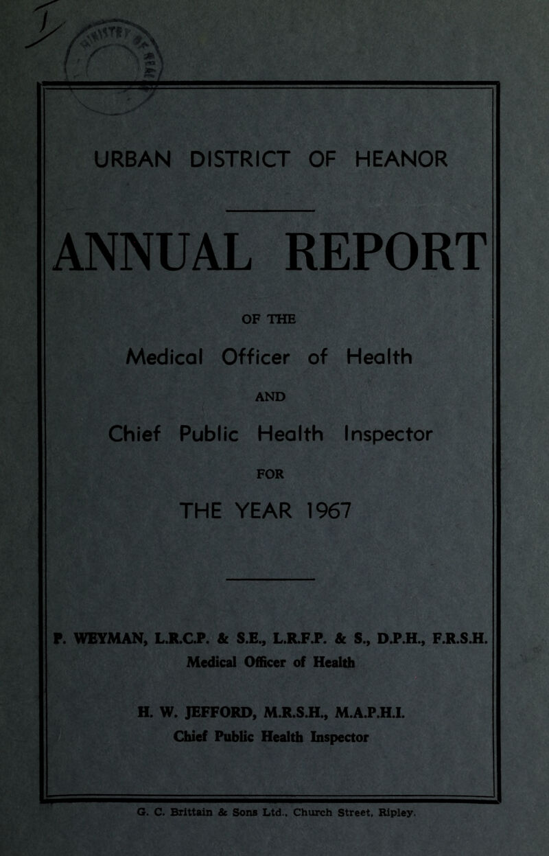 URBAN DISTRICT OF HEANOR ANNUAL REPORT OF THE Medical Officer of Health AND Chief Public Health Inspector FOR THE YEAR 1967 P. WEYMAN, L.R.C.P. 8c S.E., L.R.F.P. 8c S., D.P.H., F.R.S.H. Medical Officer of Health H. W. JEFFORD, M.R.S.H., M.A.P.H.I. Chief Public Health Inspector G. C. Brittain & Sons Ltd., Church Street, Ripley.