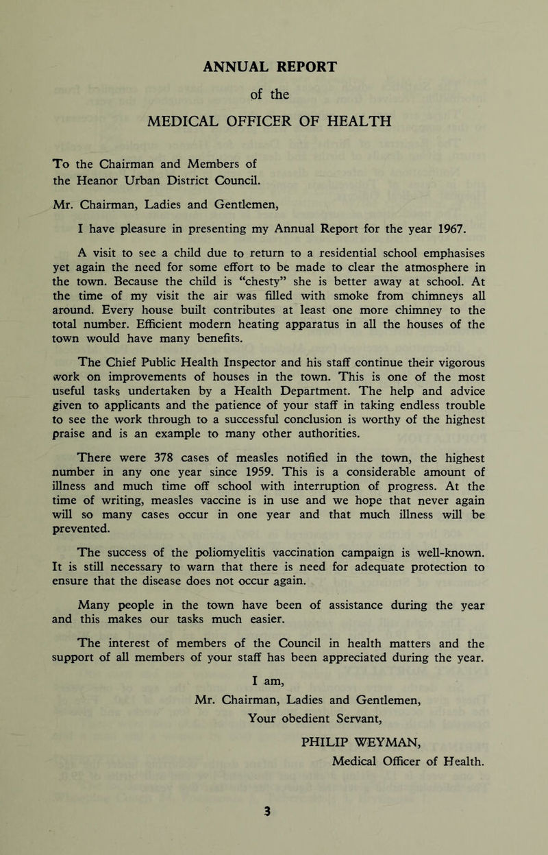 ANNUAL REPORT of the MEDICAL OFFICER OF HEALTH To the Chairman and Members of the Heanor Urban District Council. Mr. Chairman, Ladies and Gentlemen, I have pleasure in presenting my Annual Report for the year 1967. A visit to see a child due to return to a residential school emphasises yet again the need for some effort to be made to clear the atmosphere in the town. Because the child is “chesty” she is better away at school. At the time of my visit the air was filled with smoke from chimneys all around. Every house built contributes at least one more chimney to the total number. Efficient modern heating apparatus in all the houses of the town would have many benefits. The Chief Public Health Inspector and his staff continue their vigorous work on improvements of houses in the town. This is one of the most useful tasks undertaken by a Health Department. The help and advice given to applicants and the patience of your staff in taking endless trouble to see the work through to a successful conclusion is worthy of the highest praise and is an example to many other authorities. There were 378 cases of measles notified in the town, the highest number in any one year since 1959. This is a considerable amount of illness and much time off school with interruption of progress. At the time of writing, measles vaccine is in use and we hope that never again will so many cases occur in one year and that much illness will be prevented. The success of the poliomyelitis vaccination campaign is well-known. It is still necessary to warn that there is need for adequate protection to ensure that the disease does not occur again. Many people in the town have been of assistance during the year and this makes our tasks much easier. The interest of members of the Council in health matters and the support of all members of your staff has been appreciated during the year. I am, Mr. Chairman, Ladies and Gentlemen, Your obedient Servant, PHILIP WEYMAN, Medical Officer of Health.