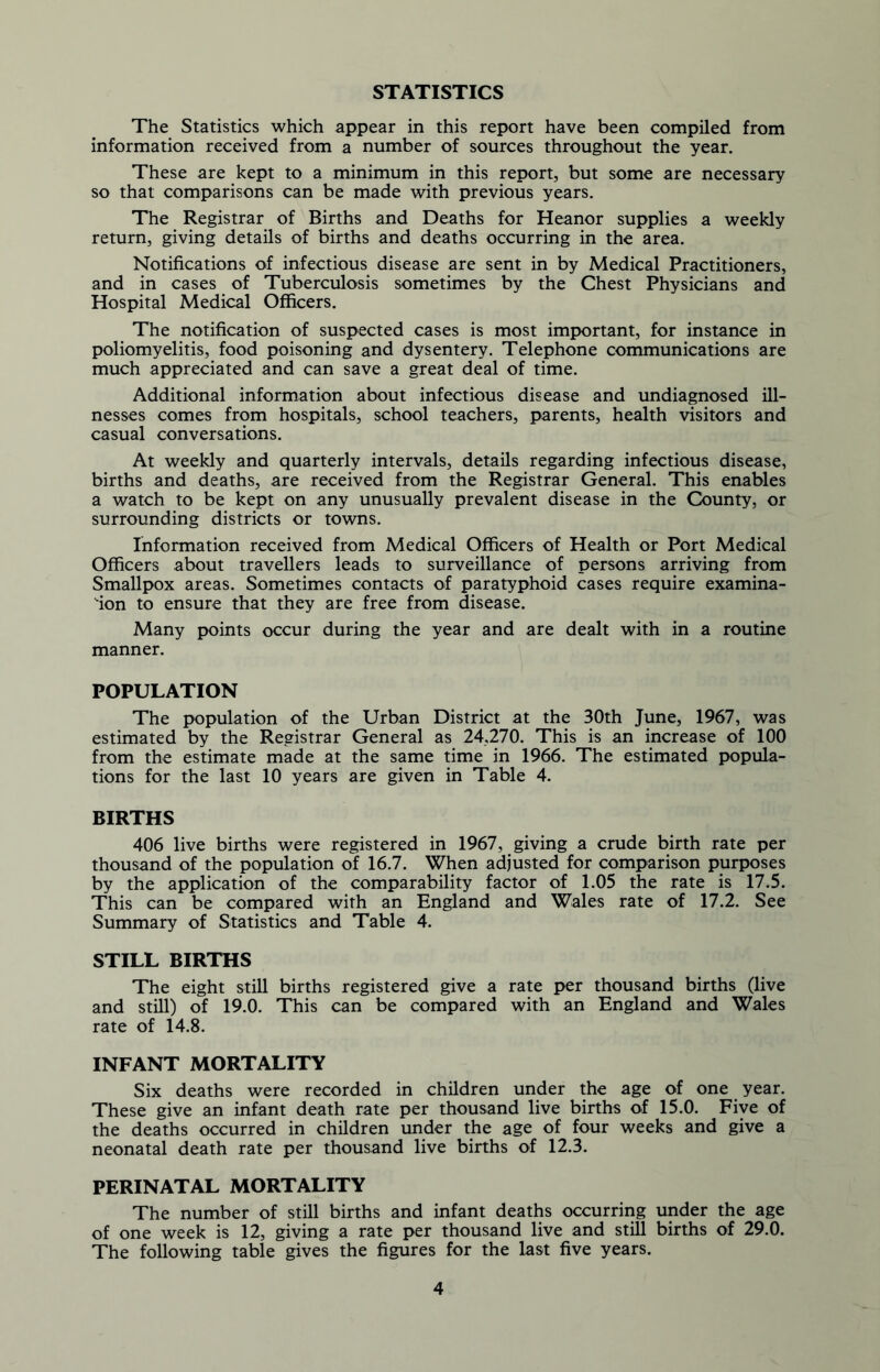 STATISTICS The Statistics which appear in this report have been compiled from information received from a number of sources throughout the year. These are kept to a minimum in this report, but some are necessary so that comparisons can be made with previous years. The Registrar of Births and Deaths for Heanor supplies a weekly return, giving details of births and deaths occurring in the area. Notifications of infectious disease are sent in by Medical Practitioners, and in cases of Tuberculosis sometimes by the Chest Physicians and Hospital Medical Officers. The notification of suspected cases is most important, for instance in poliomyelitis, food poisoning and dysentery. Telephone communications are much appreciated and can save a great deal of time. Additional information about infectious disease and undiagnosed ill- nesses comes from hospitals, school teachers, parents, health visitors and casual conversations. At weekly and quarterly intervals, details regarding infectious disease, births and deaths, are received from the Registrar General. This enables a watch to be kept on any unusually prevalent disease in the County, or surrounding districts or towns. Information received from Medical Officers of Health or Port Medical Officers about travellers leads to surveillance of persons arriving from Smallpox areas. Sometimes contacts of paratyphoid cases require examina- tion to ensure that they are free from disease. Many points occur during the year and are dealt with in a routine manner. POPULATION The population of the Urban District at the 30th June, 1967, was estimated by the Registrar General as 24,270. This is an increase of 100 from the estimate made at the same time in 1966. The estimated popula- tions for the last 10 years are given in Table 4. BIRTHS 406 live births were registered in 1967, giving a crude birth rate per thousand of the population of 16.7. When adjusted for comparison purposes by the application of the comparability factor of 1.05 the rate is 17.5. This can be compared with an England and Wales rate of 17.2. See Summary of Statistics and Table 4. STILL BIRTHS The eight still births registered give a rate per thousand births (live and still) of 19.0. This can be compared with an England and Wales rate of 14.8. INFANT MORTALITY Six deaths were recorded in children under the age of one year. These give an infant death rate per thousand live births of 15.0. Five of the deaths occurred in children under the age of four weeks and give a neonatal death rate per thousand live births of 12.3. PERINATAL MORTALITY The number of still births and infant deaths occurring under the age of one week is 12, giving a rate per thousand live and still births of 29.0. The following table gives the figures for the last five years.