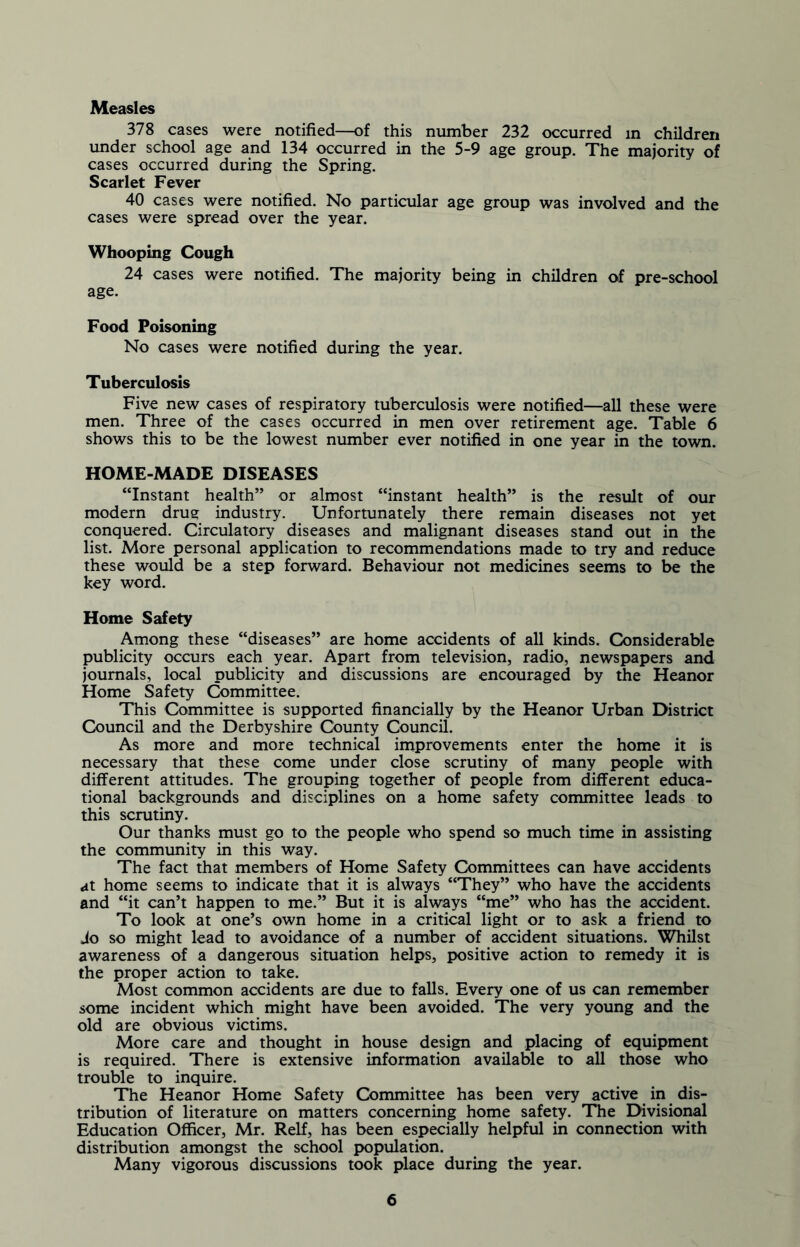 Measles 378 cases were notified—of this number 232 occurred in children under school age and 134 occurred in the 5-9 age group. The majority of cases occurred during the Spring. Scarlet Fever 40 cases were notified. No particular age group was involved and the cases were spread over the year. Whooping Cough 24 cases were notified. The majority being in children of pre-school age. Food Poisoning No cases were notified during the year. Tuberculosis Five new cases of respiratory tuberculosis were notified—all these were men. Three of the cases occurred in men over retirement age. Table 6 shows this to be the lowest number ever notified in one year in the town. HOME-MADE DISEASES “Instant health” or almost “instant health” is the result of our modern drue industry. Unfortunately there remain diseases not yet conquered. Circulatory diseases and malignant diseases stand out in the list. More personal application to recommendations made to try and reduce these would be a step forward. Behaviour not medicines seems to be the key word. Home Safety Among these “diseases” are home accidents of all kinds. Considerable publicity occurs each year. Apart from television, radio, newspapers and journals, local publicity and discussions are encouraged by the Heanor Home Safety Committee. This Committee is supported financially by the Heanor Urban District Council and the Derbyshire Cdunty Council. As more and more technical improvements enter the home it is necessary that these come under close scrutiny of many people with different attitudes. The grouping together of people from different educa- tional backgrounds and disciplines on a home safety committee leads to this scrutiny. Our thanks must go to the people who spend so much time in assisting the community in this way. The fact that members of Home Safety Committees can have accidents at home seems to indicate that it is always “They” who have the accidents and “it can’t happen to me.” But it is always “me” who has the accident. To look at one’s own home in a critical light or to ask a friend to Jo so might lead to avoidance of a number of accident situations. Whilst awareness of a dangerous situation helps, positive action to remedy it is the proper action to take. Most common accidents are due to falls. Every one of us can remember some incident which might have been avoided. The very young and the old are obvious victims. More care and thought in house design and placing of equipment is required. There is extensive information available to all those who trouble to inquire. The Heanor Home Safety Committee has been very active in dis- tribution of literature on matters concerning home safety. The Divisional Education Officer, Mr. Relf, has been especially helpful in connection with distribution amongst the school population. Many vigorous discussions took place during the year.