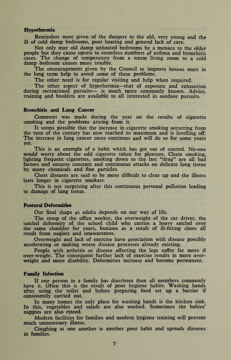 Hypothermia Reminders were given of the dangers to the old, very young and the ill of cold damp bedrooms, poor heating and general lack of care. Not only may old damp unheated bedrooms be a menace to the older people but they cause upsets to countless numbers of asthma and bronchitis cases. The change of temperature from a warm living room to a cold damp bedroom causes more trouble. The encouragement given by the Council to improve houses must in the long term help to avoid some of these problems. The other need is for regular visiting and help when required. The other aspect of hypothermia—that of exposure and exhaustion during recreational pursuits— is much more commonly known. Advice, training and booklets are available to all interested in outdoor pursuits. Bronchitis and Lung Cancer Comment was made during the year on the results of cigarette smoking and the problems arising from it. It seems possible that the increase in cigarette smoking occurring from the turn of the century has now reached its maximum and is levelling off. The increase in lung cancer cases continues and will do so for some years yet. This is an example of a habit which has got out of control. No-one would worry about the odd cigarette taken for pleasure. Chain smoking, lighting frequent cigarettes, smoking down to the last “drag” are all bad factors and ensures constant and continuous attacks on delicate lung tissue by many chemicals and fine particles. Chest diseases are said to be more difficult to clear up and the illness lasts longer in cigarette smokers. This is not surprising after this continuous personal pollution leading to damage of lung tissue. Postural Deformities Our final shape as adults depends on our way of life. The stoop of the office worker, the overweight of the car driver, the satchel deformity of the school child who carries a heavy satchel over the same shoulder for years, bunions as a result of ill-fitting shoes all result from neglect and unawareness. Overweight and lack of exercise have association with disease possibly accelerating or making worse disease processes already existing. People with arthritis or disease affecting the legs suffer far more if over-weight. The consequent further lack of exercise results in more over- weight and more disability. Deformities increase and become permanent. Family Infection If one person in a family has diarrhoea then all members commonly have it. Often this is the result of poor hygiene habits. Washing hands after using the toilet and before preparing food set up a barrier if consistently carried out. In many homes the only place for washing hands is the kitchen sink. In this, vegetables and salads are also washed. Sometimes the babies’ nappies are also rinsed. Modern facilities for families and modern hygiene training will prevent much unnecessary illness. Coughing at one another is another poor habit and spreads diseases in families.