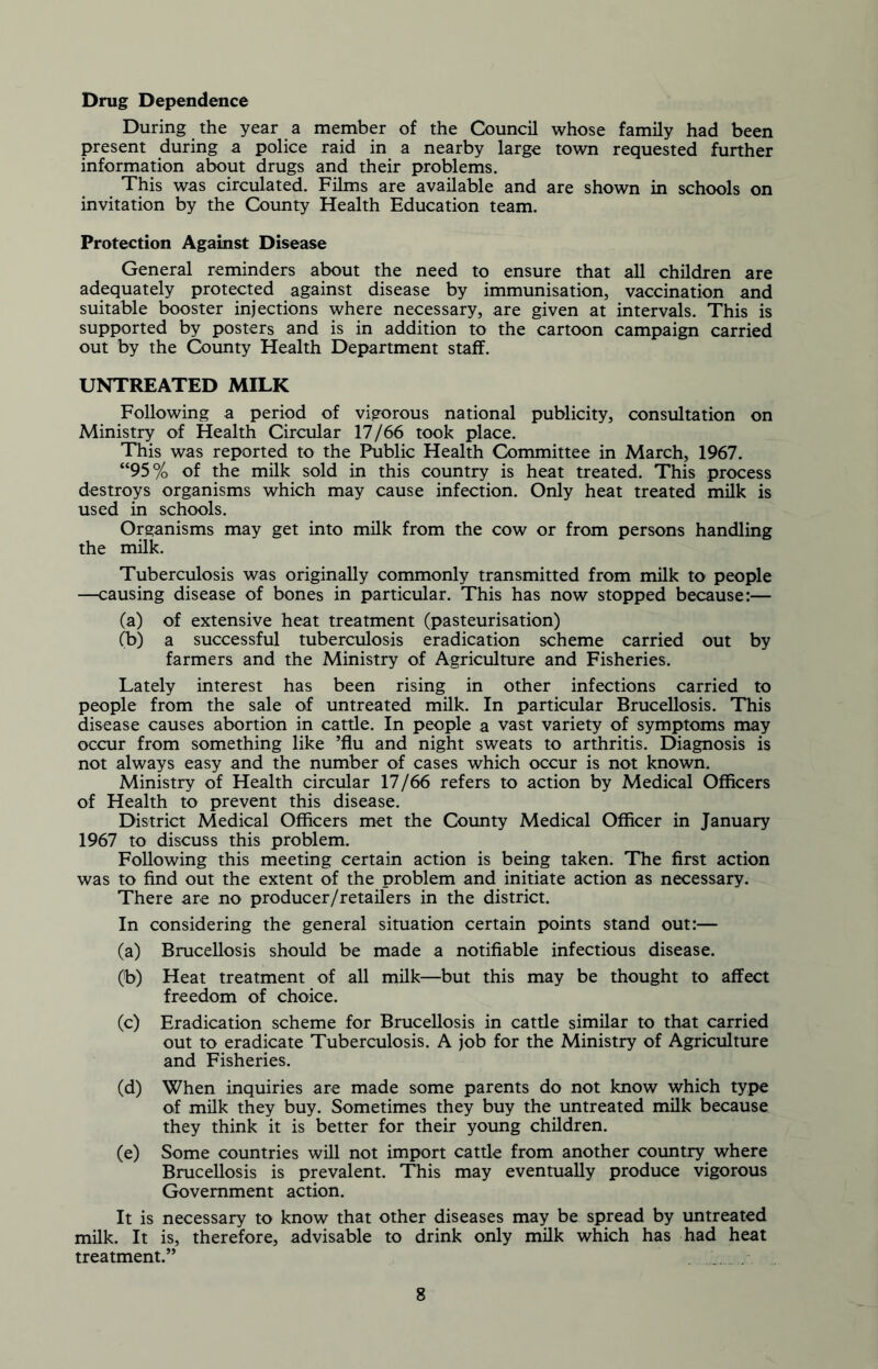 Drug Dependence During the year a member of the Council whose family had been present during a police raid in a nearby large town requested further information about drugs and their problems. This was circulated. Films are available and are shown in schools on invitation by the County Health Education team. Protection Against Disease General reminders about the need to ensure that all children are adequately protected against disease by immunisation, vaccination and suitable booster injections where necessary, are given at intervals. This is supported by posters and is in addition to the cartoon campaign carried out by the County Health Department staff. UNTREATED MILK Following a period of vigorous national publicity, consultation on Ministry of Health Circular 17/66 took place. This was reported to the Public Health Committee in March, 1967. “95% of the milk sold in this country is heat treated. This process destroys organisms which may cause infection. Only heat treated milk is used in schools. Organisms may get into milk from the cow or from persons handling the milk. Tuberculosis was originally commonly transmitted from milk to people —causing disease of bones in particular. This has now stopped because:— (a) of extensive heat treatment (pasteurisation) (b) a successful tuberculosis eradication scheme carried out by farmers and the Ministry of Agriculture and Fisheries. Lately interest has been rising in other infections carried to people from the sale of untreated milk. In particular Brucellosis. This disease causes abortion in cattle. In people a vast variety of symptoms may occur from something like ’flu and night sweats to arthritis. Diagnosis is not always easy and the number of cases which occur is not known. Ministry of Health circular 17/66 refers to action by Medical Officers of Health to prevent this disease. District Medical Officers met the County Medical Officer in January 1967 to discuss this problem. Following this meeting certain action is being taken. The first action was to find out the extent of the problem and initiate action as necessary. There are no producer/retailers in the district. In considering the general situation certain points stand out:— (a) Brucellosis should be made a notifiable infectious disease. (t>) Heat treatment of all milk—but this may be thought to affect freedom of choice. (c) Eradication scheme for Brucellosis in cattle similar to that carried out to eradicate Tuberculosis. A job for the Ministry of Agriculture and Fisheries. (d) When inquiries are made some parents do not know which type of milk they buy. Sometimes they buy the untreated milk because they think it is better for their young children. (e) Some countries will not import cattle from another country where Brucellosis is prevalent. This may eventually produce vigorous Government action. It is necessary to know that other diseases may be spread by untreated milk. It is, therefore, advisable to drink only milk which has had heat treatment.”