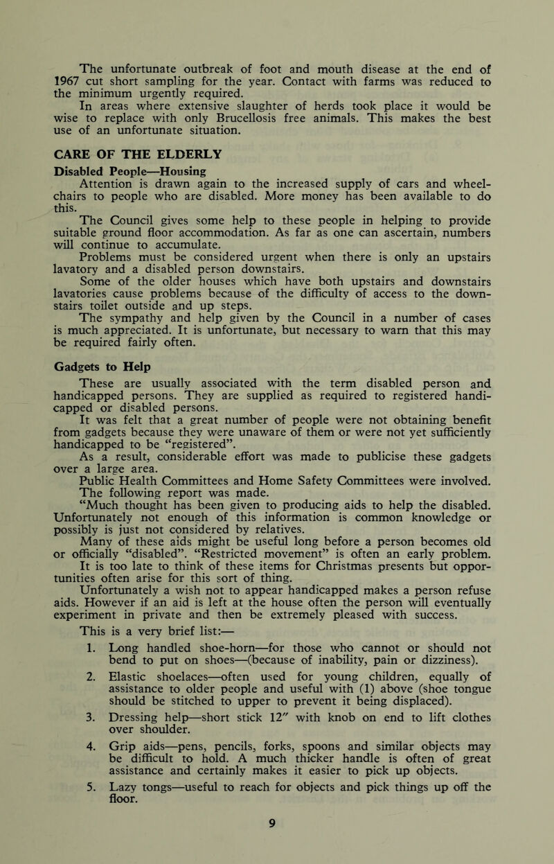 The unfortunate outbreak of foot and mouth disease at the end of 1967 cut short sampling for the year. Contact with farms was reduced to the minimum urgently required. In areas where extensive slaughter of herds took place it would be wise to replace with only Brucellosis free animals. This makes the best use of an unfortunate situation. CARE OF THE ELDERLY Disabled People—Housing Attention is drawn again to the increased supply of cars and wheel- chairs to people who are disabled. More money has been available to do this. The Council gives some help to these people in helping to provide suitable ground floor accommodation. As far as one can ascertain, numbers will continue to accumulate. Problems must be considered urgent when there is only an upstairs lavatory and a disabled person downstairs. Some of the older houses which have both upstairs and downstairs lavatories cause problems because of the difficulty of access to the down- stairs toilet outside and up steps. The sympathy and help given by the Council in a number of cases is much appreciated. It is unfortunate, but necessary to warn that this may be required fairly often. Gadgets to Help These are usually associated with the term disabled person and handicapped persons. They are supplied as required to registered handi- capped or disabled persons. It was felt that a great number of people were not obtaining benefit from gadgets because they were unaware of them or were not yet sufficiently handicapped to be “registered”. As a result, considerable effort was made to publicise these gadgets over a large area. Public Health Committees and Home Safety Committees were involved. The following report was made. “Much thought has been given to producing aids to help the disabled. Unfortunately not enough of this information is common knowledge or possibly is just not considered by relatives. Many of these aids might be useful long before a person becomes old or officially “disabled”. “Restricted movement” is often an early problem. It is too late to think of these items for Christmas presents but oppor- tunities often arise for this sort of thing. Unfortunately a wish not to appear handicapped makes a person refuse aids. However if an aid is left at the house often the person will eventually experiment in private and then be extremely pleased with success. This is a very brief list:— 1. Long handled shoe-horn—for those who cannot or should not bend to put on shoes—(because of inability, pain or dizziness). 2. Elastic shoelaces—often used for young children, equally of assistance to older people and useful with (1) above (shoe tongue should be stitched to upper to prevent it being displaced). 3. Dressing help—short stick 12 with knob on end to lift clothes over shoulder. 4. Grip aids—pens, pencils, forks, spoons and similar objects may be difficult to hold. A much thicker handle is often of great assistance and certainly makes it easier to pick up objects. 5. Lazy tongs—useful to reach for objects and pick things up off the floor.