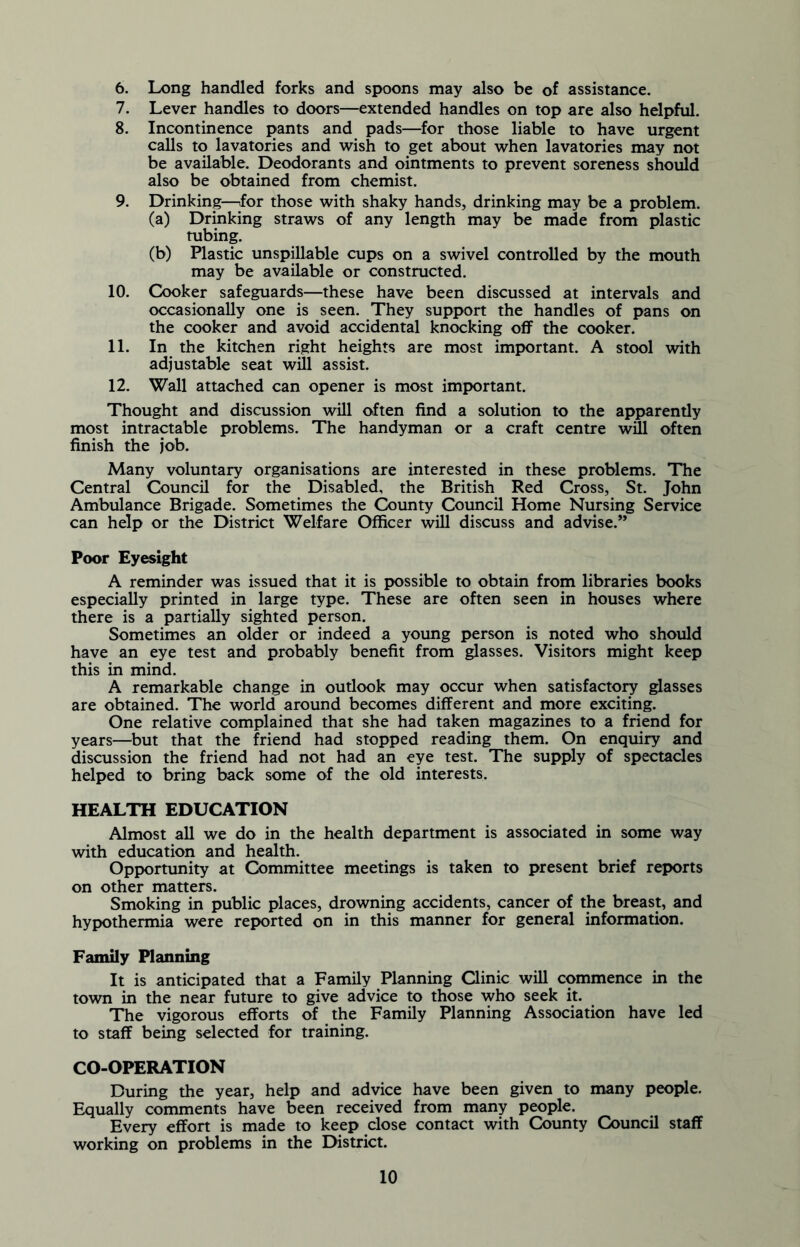 6. Long handled forks and spoons may also be of assistance. 7. Lever handles to doors—extended handles on top are also helpful. 8. Incontinence pants and pads—for those liable to have urgent calls to lavatories and wish to get about when lavatories may not be available. Deodorants and ointments to prevent soreness should also be obtained from chemist. 9. Drinking—for those with shaky hands, drinking may be a problem. (a) Drinking straws of any length may be made from plastic tubing. (b) Plastic unspillable cups on a swivel controlled by the mouth may be available or constructed. 10. Cooker safeguards—these have been discussed at intervals and occasionally one is seen. They support the handles of pans on the cooker and avoid accidental knocking off the cooker. 11. In the kitchen right heights are most important. A stool with adjustable seat will assist. 12. Wall attached can opener is most important. Thought and discussion will often find a solution to the apparently most intractable problems. The handyman or a craft centre will often finish the job. Many voluntary organisations are interested in these problems. The Central Council for the Disabled, the British Red Cross, St. John Ambulance Brigade. Sometimes the County Council Home Nursing Service can help or the District Welfare Officer will discuss and advise.” Poor Eyesight A reminder was issued that it is possible to obtain from libraries books especially printed in large type. These are often seen in houses where there is a partially sighted person. Sometimes an older or indeed a young person is noted who should have an eye test and probably benefit from glasses. Visitors might keep this in mind. A remarkable change in outlook may occur when satisfactory glasses are obtained. The world around becomes different and more exciting. One relative complained that she had taken magazines to a friend for years—but that the friend had stopped reading them. On enquiry and discussion the friend had not had an eye test. The supply of spectacles helped to bring back some of the old interests. HEALTH EDUCATION Almost all we do in the health department is associated in some way with education and health. Opportunity at Committee meetings is taken to present brief reports on other matters. Smoking in public places, drowning accidents, cancer of the breast, and hypothermia were reported on in this manner for general information. Family Planning It is anticipated that a Family Planning Clinic will commence in the town in the near future to give advice to those who seek it. The vigorous efforts of the Family Planning Association have led to staff being selected for training. CO-OPERATION During the year, help and advice have been given to many people. Equally comments have been received from many people. Every effort is made to keep close contact with County Council staff working on problems in the District.