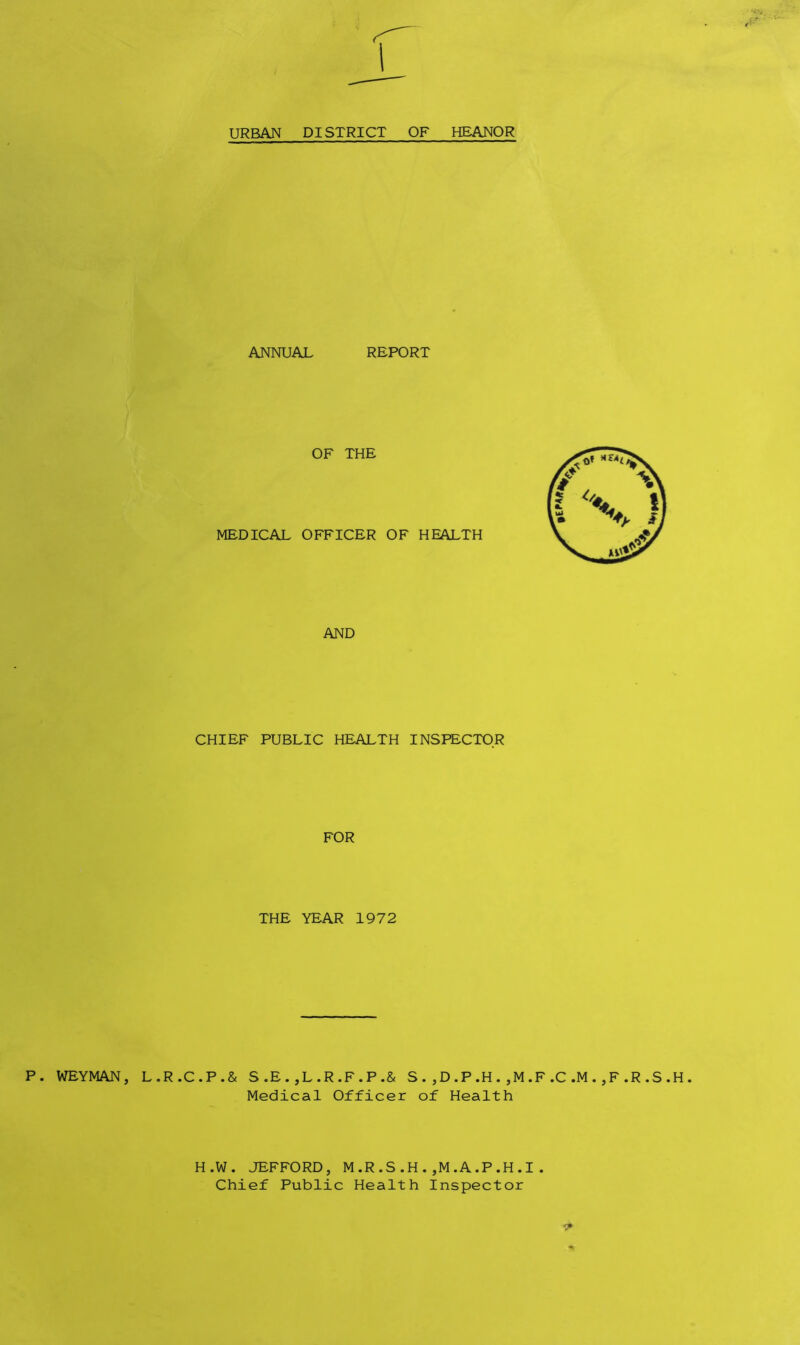 P. WEYMAN, L URBAN DISTRICT OF HEANOR ANNUAL REPORT OF THE MEDICAL OFFICER OF HEALTH AND CHIEF PUBLIC HEALTH INSPECTOR FOR THE YEAR 1972 R.C.P.& S.E. ,L.R.F.P.& S. ,D.P.H.,M.F.C.M.,F.R.S.H. Medical Officer of Health H.W. JEFFORD, M.R.S.H.,M.A.P.H.I Chief Public Health Inspector