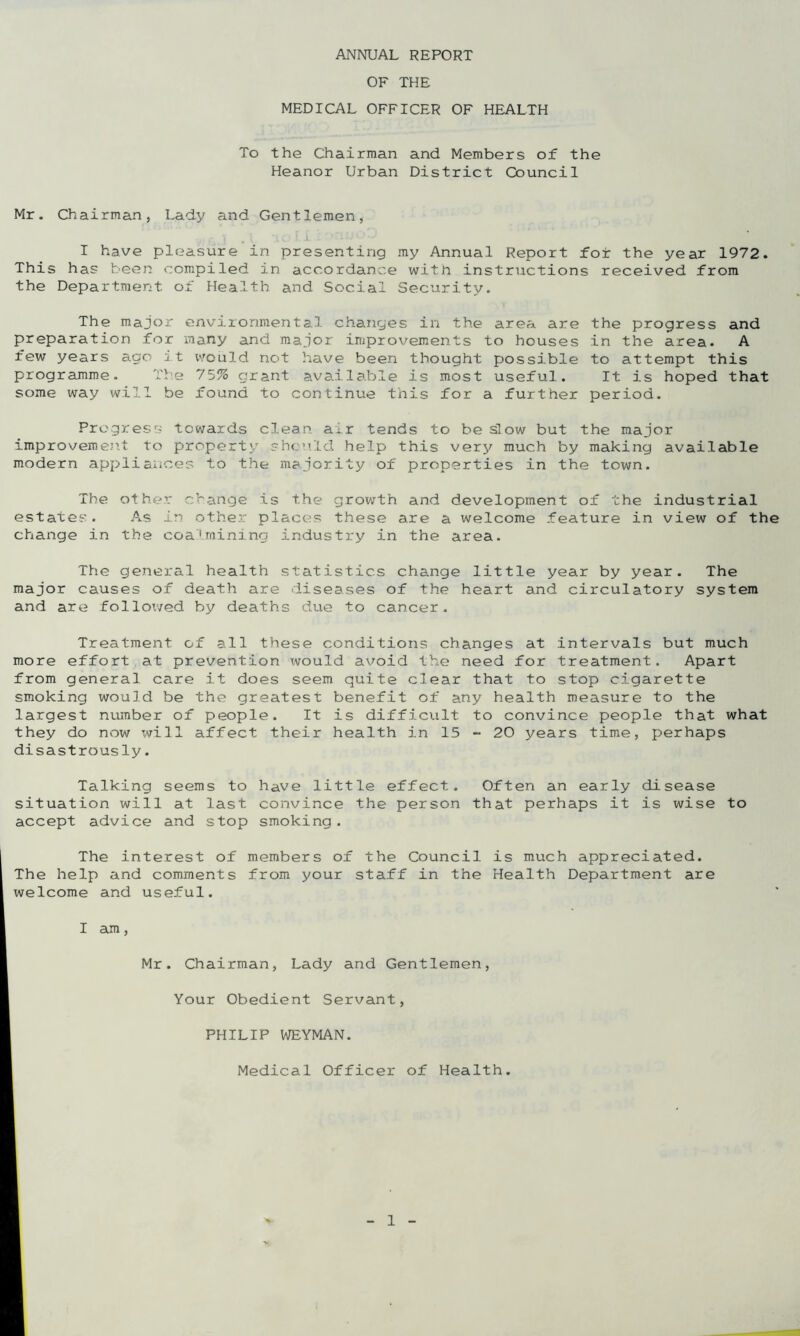 OF THE MEDICAL OFFICER OF HEALTH To the Chairman and Members of the Heanor Urban District Council Mr. Chairman, Lady and Gentlemen, ..■, . X -xo i 1 ; ; •* 'i I have pleasure in presenting my Annual Report for the year 1972. This ha? been compiled in accordance with instructions received from the Department of Health and Social Security. The major environmental changes in the area are the progress and preparation for many and major improvements to houses in the area. A few years ago it would not have been thought possible to attempt this programme. The 75% grant available is most useful. It is hoped that some way will be found to continue this for a further period. Progress towards clean air tends to be slow but the major improvement to property should help this very much by making available modern appliances to the majority of properties in the town. The other change is the growth and development of the industrial estates. As in other places these are a welcome feature in view of the change in the coalmining industry in the area. The general health statistics change little year by year. The major causes of death are diseases of the heart and circulatory system and are followed by deaths due to cancer. Treatment of all these conditions changes at intervals but much more effort at prevention xvould avoid the need for treatment. Apart from general care it does seem quite clear that to stop cigarette smoking would be the greatest benefit of any health measure to the largest number of people. It is difficult to convince people that what they do now will affect their health in 15 - 20 years time, perhaps disastrously. Talking seems to have little effect. Often an early disease situation will at last convince the person that perhaps it is wise to accept advice and stop smoking. The interest of members of the Council is much appreciated. The help and comments from your staff in the Health Department are welcome and useful. I am, Mr. Chairman, Lady and Gentlemen, Your Obedient Servant, PHILIP WEYMAN. Medical Officer of Health.