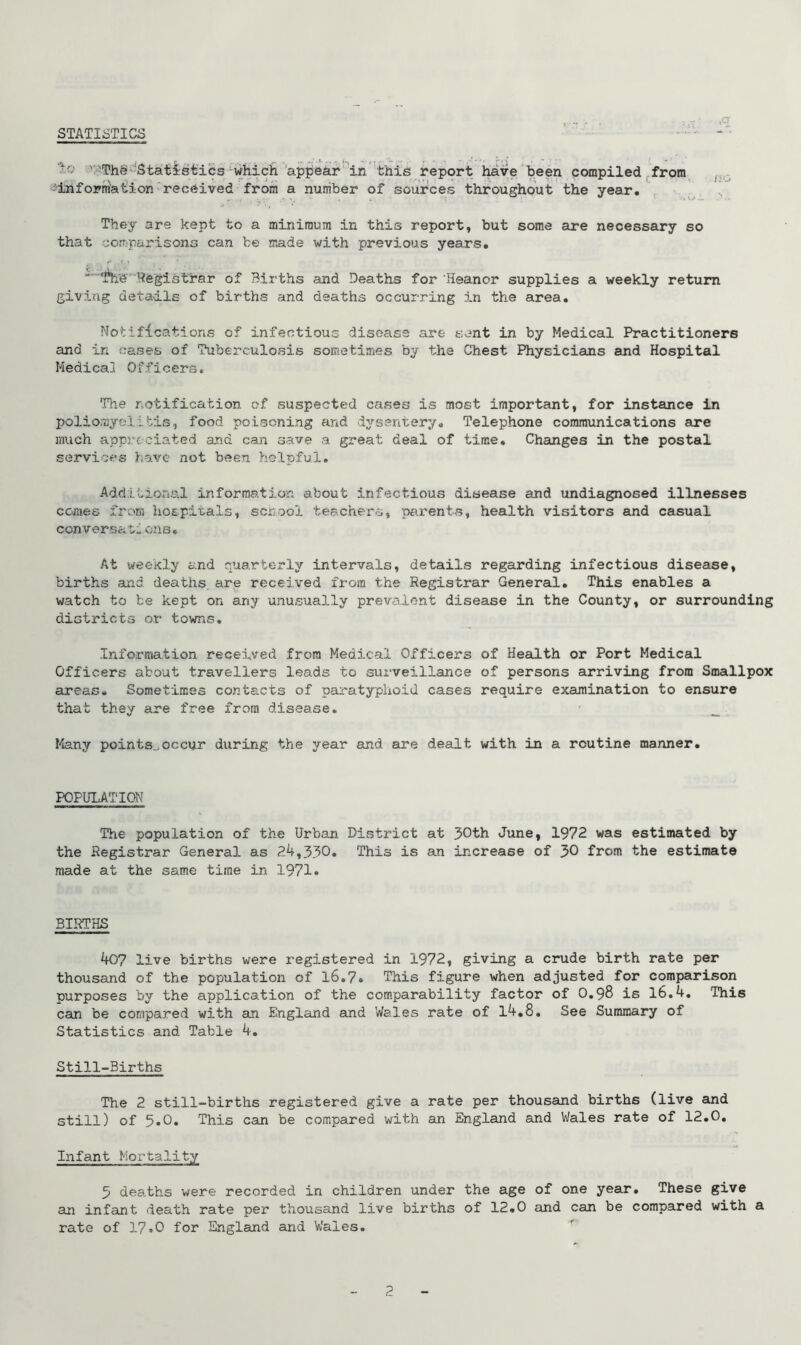 STATISTICS ,q ' 'The Statistics which appear in this report have been compiled from information received from a number of sources throughout the year. They are kept to a minimum in this report, but some are necessary so that comparisons can be made with previous years. Registrar of Births and Deaths for Heanor supplies a weekly return giving details of births and deaths occurring in the area. Notifications of infectious disease are sent in by Medical Practitioners and in cases of Tuberculosis sometimes by the Chest Physicians and Hospital Medical Officers. The notification of suspected cases is most important, for instance in poliomyelitis, food poisoning and dysentery. Telephone communications are much appreciated and can save a great deal of time. Changes in the postal services have not been helpful. Additional information about infectious disease and undiagnosed illnesses comes from hospitals, school teachers, parents, health visitors and casual convers&tione. At weekly and quarterly intervals, details regarding infectious disease, births and deaths, are received from the Registrar General. This enables a watch to be kept on any unusually prevalent disease in the County, or surrounding districts or towns. Information received from Medical Officers of Health or Port Medical Officers about travellers leads to surveillance of persons arriving from Smallpox areas. Sometimes contacts of paratyphoid cases require examination to ensure that they are free from disease. Many points.,occur during the year and ax-e dealt with in a routine manner. POPULATION The population of the Urban District at 30th June, 1972 was estimated by the Registrar General as 24,330. This is an increase of 30 from the estimate made at the same time in 1971. BIRTHS 407 live births were x’egistered in 1972, giving a crude birth rate per thousand of the population of 16.7. This figure when adjusted for comparison purposes by the application of the comparability factor of O.98 is 16.4. This can be compared with an England and Wales rate of 14.8. See Summary of Statistics and Table 4. Still-Births The 2 still-births registered give a rate per thousand births (live and still) of 5.0. This can be compared with an England and Wales rate of 12.0. Infant Mortality 5 deaths were recorded in children under the age of one year. These give an infant death rate per thousand live births of 12.0 and can be compared with a rate of 17.0 for England and Wales.