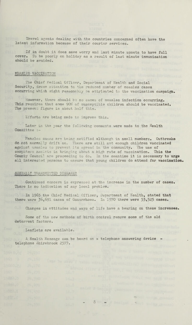 Travel agents dealing with the countries concerned often have the latest information because of their courier services. If in doubt it does save worry and last minute upsets to have full cover. To be poorly on holiday as a result of last minute immunisation should be avoided. MEASLES VACCINATION The Chief Medical Officer, Department of Health and Social Security, draws attention to the reduced number of meas3.es cases occurring which night reasonably be attributed to the vaccination campaign. However, there should bo no cases of measles infection occurring. This requires that some 90# of susceptible children should be vaccinated. The present figure is about half this. Efforts are being made to improve this. Later in the year the following comments were made to the Health Committee :~ Measles cases are being notified although in small numbers. Outbreaks do not normally drift on. There are still not enough children vaccinated against measles to prevent its spread in the community. The use of computers assists in bringing about a high rate of vaccination. This the County Council are proceeding to do. In the meantime it is necessary to urge ail interested persons to ensure that young children do attend for vaccination. SEXUALLY TRANSMITTED DISEASES \ Continued concern is expressed at the increase in the number of cases. There is no indication of any local problem. In 1965 the Chief Medical Officer, Department of Health, stated that there were 36,691 cases of Gonorrhoea. In 1970 there were 53*525 cases. Changes in attitudes and ways of life have a bearing on these increases. Some of the new methods of birth control remove some of the old deterrent factors. Leaflets are available. A Health Message can be heard on a telephone answering device telephone Shirebrook 2577*