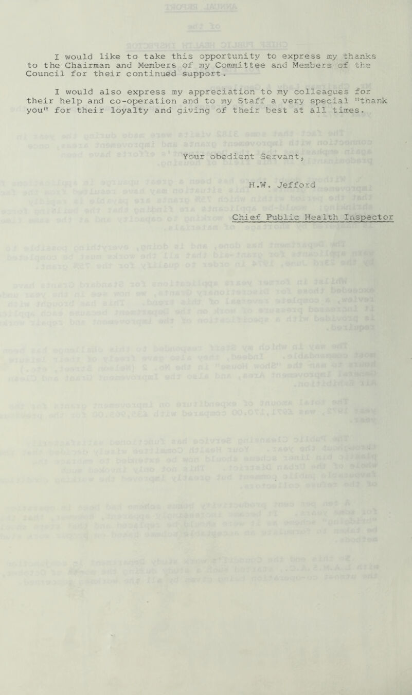 I would like to take this opportunity to express rr.y thanks to the Chairman and Members of my Committee and Members of the Council for their continued support. I would also express my appreciation to my colleagues for their help and co-operation and to my Staff a very special nthank you for their loyalty and giving of their best at all times. Your obedient Servant9 H.W. Jefford Chief Public Health Inspector