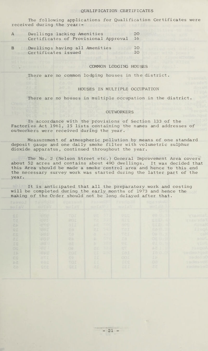 QUALIFICATION CERTIFICATES The following applications for Qualification Certificates were received during the year:- A Dwellings lacking Amenities 20 Certificates of Provisional Approval 16 B Dwellings having all Amenities 10 Certificates issued 10 COMMON LODGING HOUSES There are no common lodging houses in the district. HOUSES IN MULTIPLE OCCUPATION There are no houses in multiple occupation in the district. OUTWORKERS In accordance with the provisions of Section 133 of the Factories Act 1961, 15 lists containing the names and addresses of outworkers were received during the year. Measurement of atmospheric pollution by means of one standard deposit gauge and one daily smoke filter with volumetric sulphur dioxide apparatus, continued throughout the year. The No. 2 (Nelson Street etc.) General Improvement Area covers about 52 acres and contains about 490 dwellings. It was decided that this Area should be made a smoke control area and hence to this end the necessary survey work was started during the latter part of the year. It is anticipated that all the preparatory work and costing will be completed during the early months of 1973 and hence the making of the Order should not be long delayed after that.