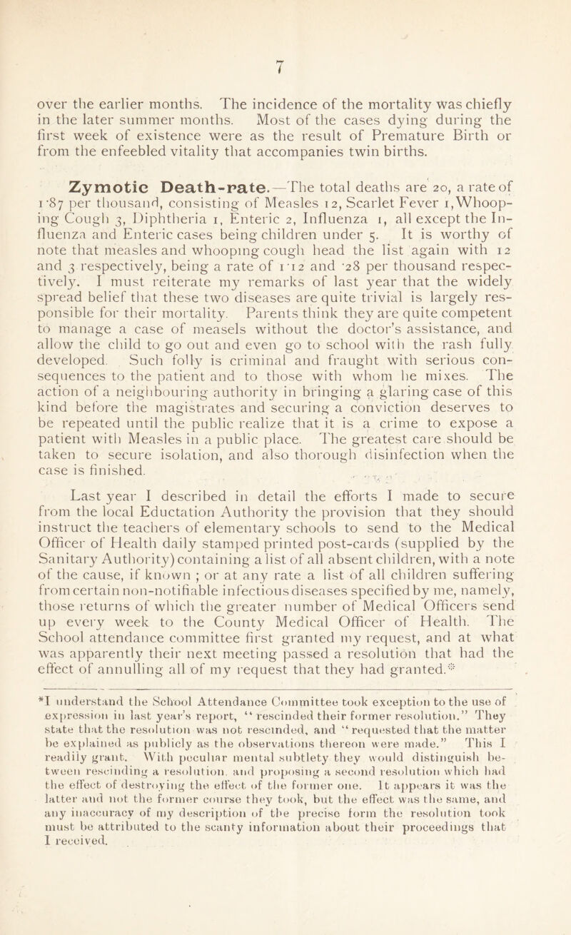 over the earlier months. The incidence of the mortality was chiefly in the later summer months. Most of the cases dying during the first week of existence were as the result of Premature Birth or from the enfeebled vitality that accompanies twin births. Zymotic Death-pate.—The total deaths are 20, a rate of 1'87 per thousand, consisting of Measles 12, Scarlet Fever 1, Whoop¬ ing Cough 3, Diphtheria 1, Enteric 2, Influenza 1, all except the In¬ fluenza and Enteric cases being children under 5. It is worthy of note that measles and whooping cough head the list again with 12 and 3 respectively, being a rate of 112 and -28 per thousand respec- tivety. I must reiterate my remarks of last }^ear that the widely spread belief that these two diseases are quite trivial is largely res¬ ponsible for their mortality. Parents think they are quite competent to manage a case of measels without the doctor’s assistance, and allow the child to go out and even go to school with the rash fully developed. Such folly is criminal and fraught with serious con¬ sequences to the patient and to those with whom he mixes. The action of a neighbouring authority in bringing a glaring case of this kind before the magistrates and securing a conviction deserves to be repeated until the public realize that it is a crime to expose a patient with Measles in a public place. The greatest care should be taken to secure isolation, and also thorough disinfection when the case is finished. •1 f •' v, '' • Last year I described in detail the efforts I made to secure from the local Eductation Authority the provision that they should instruct the teachers of elementary schools to send to the Medical Officer of Health daily stamped printed post-cards (supplied by the Sanitary Authority) containing a list of all absent children, with a note of the cause, if known ; or at any rate a list of all children suffering from certain non-notifiable infectious diseases specified by me, namely, those returns of which the greater number of Medical Officers send up every week to the County Medical Officer of Health. The School attendance committee first granted my request, and at what was apparently their next meeting passed a resolution that had the effect of annulling all of my request that the)^ had granted.* *1 understand the School Attendance Committee took exception to the use of expression in last year’s report, “ rescinded their former resolution.” They state that the resolution was not rescinded, and “requested that the matter be explained as publicly as the observations thereon were made.” This I readily grant. With peculiar mental subtlety they would distinguish be¬ tween rescinding a resolution, and proposing a second resolution which had the effect of destroying the effect of the former one. It appears it was the latter and not the former course they took, but the effect was the same, and any inaccuracy of my description of the precise form the resolution took must be attributed to the scanty information about their proceedings that I received.