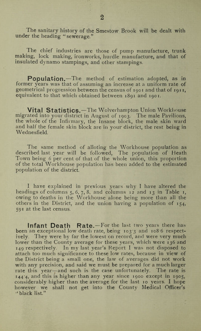 The sanitary history of the Smestow Brook will be dealt with under the heading “sewerage.” The chief industries are those of pump manufacture, trunk making, lock making, ironworks, hurdle manufacture, and that of insulated dynamo stampings, and other stampings. Population.—The method of estimation adopted, as in former years was that of assuming an increase at a uniform rate of geometrical progression between the census of 190T and that of 1911, equivalent to that which obtained between 1891 and 1901. Vital Statistics .—The Wolverhampton Union Workhouse migrated into your district in August of 1903. The male Pavilions, the whole of the Infirmary, the Insane block, the male skin ward and half the female skin block are in your district, the rest being in Wednesfield. The same method of alloting the Workhouse population as described last year will be followed, The population of Heath Town being 6 per cent of that of the whole union, this proportion of the total Workhouse population has been added to the estimated population of the district. I have explained in previous years why I have altered the headings of columns 5, 6, 7, 8. and columns 12 and 13 in Table 1, owing to deaths in the Workhouse alone being more than all the others in the District, and the union having a population of 154, 591 at the last census. Infant Death Rate.—For the last two years there has been an exceptional low death rate, being 103 3 and 108 6 respect- ively. They were by far the lowest on record, and were very much lower than the County average for these years, which were 136 and 149 respectively. In my last year’s Report I was not disposed to attach too much significance to these low rates, because in view of the District being a small one, the law of averages did not work with any precision, and said we must be prepared for a much larger rate this year—and such is the case unfortunately. The rate is 144 4, and this is higher than any year since 1900 except in 1905, considerably higher than the average for the last 10 years. I hope however we shall not get into the County Medical Officer’s black list.”