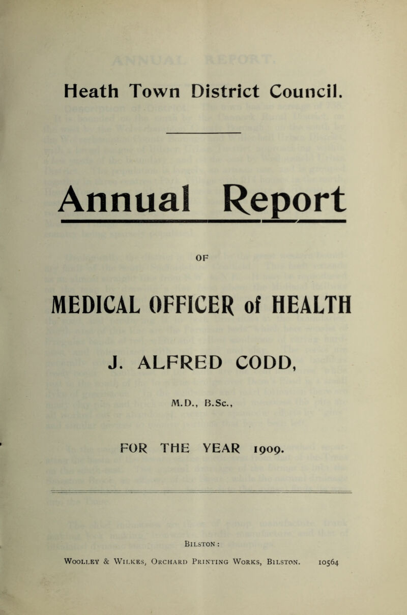 Heath Town District Council. Annual Report OF MEDICAL OFFICER of HEALTH J. ALFRED CODD, M.D., B.Sc., FOR THE YEAR 1909. Bilston : Woolley & Wilkes, Orchard Printing Works, Bilston. 10564