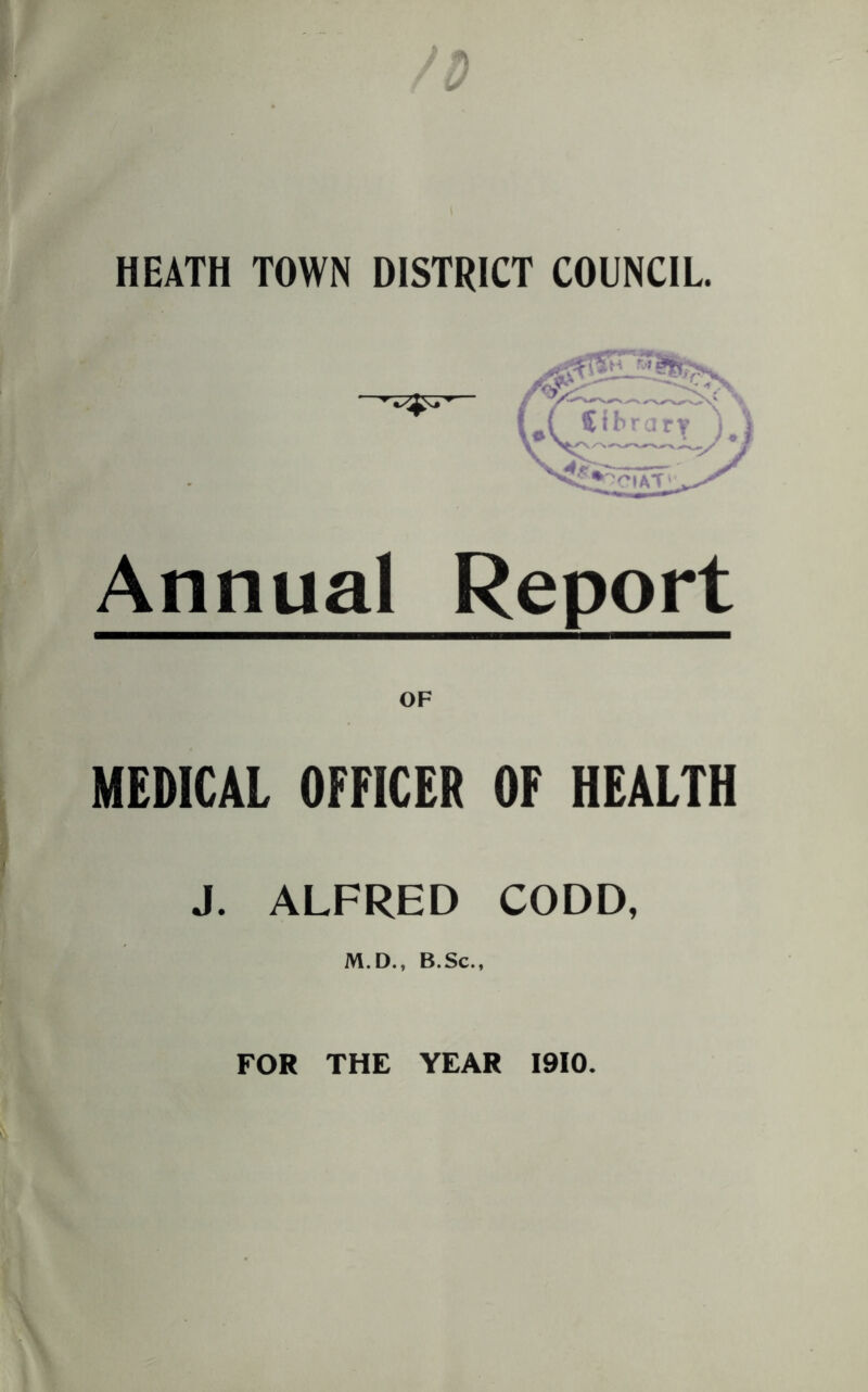 HEATH TOWN DISTRICT COUNCIL. Annual Report OF MEDICAL OFFICER OF HEALTH J. ALFRED CODD, M.D., B.Sc., FOR THE YEAR 1910.