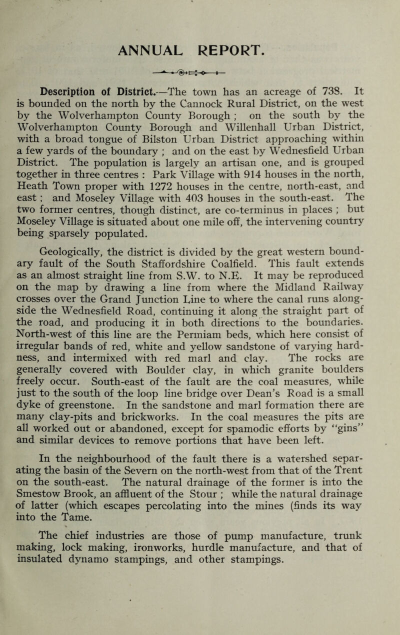 ANNUAL REPORT. Description of District.—The town has an acreage of 738. It is bounded on the north by the Cannock Rural District, on the west by the Wolverhampton County Borough ; on the south by the Wolverhampton County Borough and Willenhall Urban District, with a broad tongue of Bilston Urban District approaching within a few Awards of the boundary ; and on the east by Wednesfield Urban District. The population is largely an artisan one, and is grouped together in three centres : Park Village with 914 houses in the north, Heath Town proper with 1272 houses in the centre, north-east, and east; and Moseley Village with 403 houses in the south-east. The two former centres, though distinct, are co-terminus in places ; but Moseley Village is situated about one mile off, the intervening country being sparsely populated. Geologically, the district is divided by the great western bound- ary fault of the South Staffordshire Coalfield. This fault extends as an almost straight line from S.W. to N.E. It may be reproduced on the map by drawing a line from where the Midland Railway crosses over the Grand Junction Line to where the canal runs along- side the Wednesfield Road, continuing it along the straight part of the road, and producing it in both directions to the boundaries. North-west of this line are the Permiam beds, which here consist of irregular bands of red, white and yellow sandstone of varying hard- ness, and intermixed with red marl and clay. The rocks are generally covered with Boulder clay, in which granite boulders freely occur. South-east of the fault are the coal measures, while just to the south of the loop line bridge over Dean’s Road is a small dyke of greenstone. In the sandstone and marl formation there are many clay-pits and brickworks. In the coal measures the pits are all worked out or abandoned, except for spamodic efforts by “gins” and similar devices to remove portions that have been left. In the neighbourhood of the fault there is a watershed separ- ating the basin of the Severn on the north-west from that of the Trent on the south-east. The natural drainage of the former is into the Smestow Brook, an affluent of the Stour ; while the natural drainage of latter (which escapes percolating into the mines (finds its way into the Tame. The chief industries are those of pump manufacture, trunk making, lock making, ironworks, hurdle manufacture, and that of insulated dynamo stampings, and other stampings.