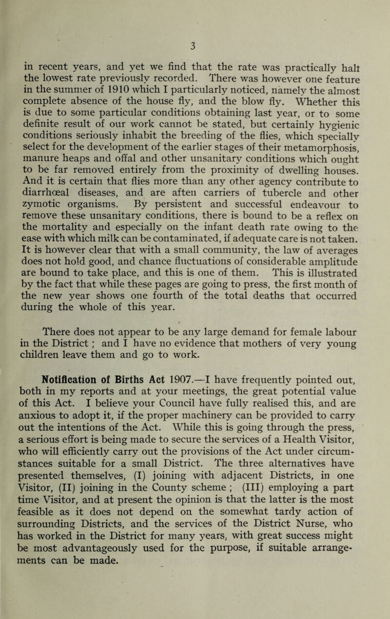 in recent years, and yet we find that the rate was practically halt the lowest rate previously recorded. There was however one feature in the summer of 1910 which I particularly noticed, namely the almost complete absence of the house fly, and the blow fly. Whether this is due to some particular conditions obtaining last year, or to some definite result of our work cannot be stated, but certainly hygienic conditions seriously inhabit the breeding of the flies, which specially select for the development of the earlier stages of their metamorphosis, manure heaps and offal and other unsanitary conditions which ought to be far removed entirely from the proximity of dwelling houses. And it is certain that flies more than any other agency contribute to diarrhoeal diseases, and are aften carriers of tubercle and other zymotic organisms. By persistent and successful endeavour to remove these unsanitary conditions, there is bound to be a reflex on the mortality and especially on the infant death rate owing to the ease with which milk can be contaminated, if adequate care is not taken. It is however clear that with a small community, the law of averages does not hold good, and chance fluctuations of considerable amplitude are bound to take place, and this is one of them. This is illustrated by the fact that while these pages are going to press, the first month of the new year shows one fourth of the total deaths that occurred during the whole of this year. There does not appear to be any large demand for female labour in the District; and I have no evidence that mothers of very young children leave them and go to work. Notification of Births Act 1907.—I have frequently pointed out, both in my reports and at your meetings, the great potential value of this Act. I believe your Council have fully realised this, and are anxious to adopt it, if the proper machinery can be provided to carry out the intentions of the Act. While this is going through the press, a serious effort is being made to secure the services of a Health Visitor, who will efficiently carry out the provisions of the Act under circum- stances suitable for a small District. The three alternatives have presented themselves, (I) joining with adjacent Districts, in one Visitor, (II) joining in the County scheme; (III) employing a part time Visitor, and at present the opinion is that the latter is the most feasible as it does not depend on the somewhat tardy action of surrounding Districts, and the services of the District Nurse, who has worked in the District for many years, with great success might be most advantageously used for the purpose, if suitable arrange- ments can be made.