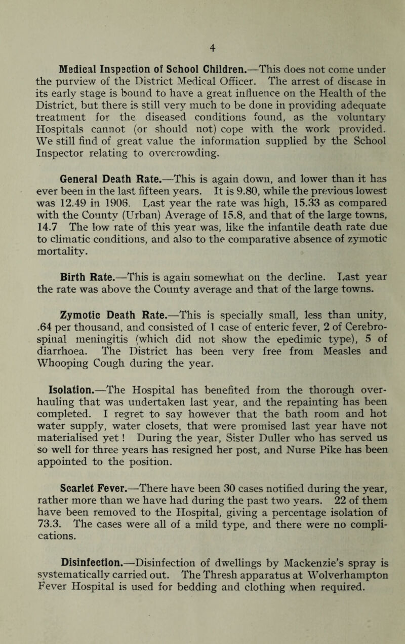 Medical Inspection of School Children.—This does not come under the purview of the District Medical Officer. The arrest of disease in its early stage is bound to have a great influence on the Health of the District, but there is still very much to be done in providing adequate treatment for the diseased conditions found, as the voluntary Hospitals cannot (or should not) cope with the work provided. We still find of great value the information supplied by the School Inspector relating to overcrowding. General Death Rate.—This is again down, and lower than it has ever been in the last fifteen years. It is 9.80, while the previous lowest was 12.49 in 1906. Last year the rate was high, 15.33 as compared with the County (Urban) Average of 15.8, and that of the large towns, 14.7 The low rate of this year was, like the infantile death rate due to climatic conditions, and also to the comparative absence of zymotic mortality. Birth Rate.—This is again somewhat on the decline. Last year the rate was above the County average and that of the large towns. Zymotic Death Rate.—This is specially small, less than unity, .64 per thousand, and consisted of 1 case of enteric fever, 2 of Cerebro- spinal meningitis (which did not show the epedimic type), 5 of diarrhoea. The District has been very free from Measles and Whooping Cough during the year. Isolation.—The Hospital has benefited from the thorough over- hauling that was undertaken last year, and the repainting has been completed. I regret to say however that the bath room and hot water supply, water closets, that were promised last year have not materialised yet! During the year, Sister Duller who has served us so well for three years has resigned her post, and Nurse Pike has been appointed to the position. Scarlet Fever.—There have been 30 cases notified during the year, rather more than we have had during the past two years. 22 of them have been removed to the Hospital, giving a percentage isolation of 73.3. The cases were all of a mild type, and there were no compli- cations. Disinfection.—Disinfection of dwellings by Mackenzie’s spray is systematically carried out. The Thresh apparatus at Wolverhampton Fever Hospital is used for bedding and clothing when required.