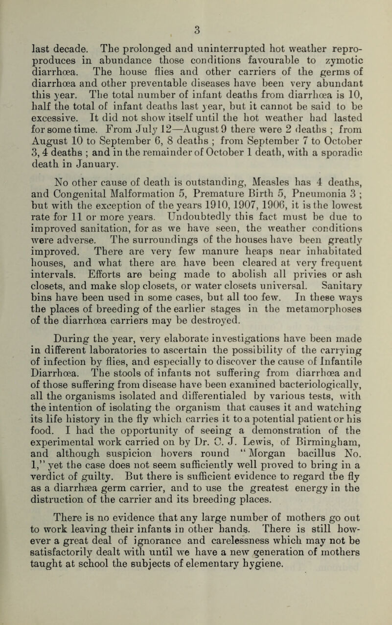 last decade. The prolonged and uninterrupted hot weather repro- produces in abundance those conditions favourable to zymotic diarrhoea. The house flies and other carriers of the germs of diarrhoea and other preventable diseases have been very abundant this year. The total number of infant deaths from diarrhoea is 10, half the total of infant deaths last year, but it cannot be said to be excessive. It did not show itself until the hot weather had lasted for some time. From July 12—August 9 there were 2 deaths ; from August 10 to September 6, 8 deaths ; from September 7 to October 3, 4 deaths ; and in the remainder of October 1 death, with a sporadic death in January. No other cause of death is outstanding, Measles has 4 deaths, and Congenital Malformation 5, Premature Birth 5, Pneumonia 3 ; but with the exception of the years 1910,1907, 1906, it is the lowest rate for 11 or more years. Undoubtedly this fact must be due to improved sanitation, for as we have seen, the weather conditions were adverse. The surroundings of the houses have been greatly improved. There are very few manure heaps near inhabitated houses, and what there are have been cleared at very frequent intervals. Efforts are being made to abolish all privies or ash closets, and make slop closets, or water closets universal. Sanitary bins have been used in some cases, but all too few. In these ways the places of breeding of the earlier stages in the metamorphoses of the diarrhoea carriers may be destroyed. During the year, very elaborate investigations have been made in different laboratories to ascertain the possibility of the carrying of infection by flies, and especially to discover the cause of Infantile Diarrhoea. The stools of infants not suffering from diarrhoea and of those suffering from disease have been examined bacteriologically, all the organisms isolated and differentialed by various tests, with the intention of isolating the organism that causes it and watching its life history in the fly which carries it to a potential patient or his food. I had the opportunity of seeing a demonstration of the experimental work carried on by Dr. 0. J. Lewis, of Birmingham, and although suspicion hovers round “ Morgan bacillus No. 1,” yet the case does not seem sufficiently well proved to bring in a verdict of guilty. But there is sufficient evidence to regard the fly as a diarrhaea germ carrier, and to use the greatest energy in the distraction of the carrier and its breeding places. There is no evidence that any large number of mothers go out to work leaving their infants in other hands. There is still how- ever a great deal of ignorance and carelessness which may not be satisfactorily dealt with until we have a new generation of mothers taught at school the subjects of elementary hygiene.