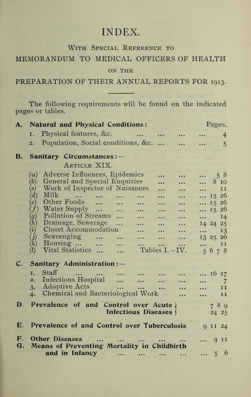 INDEX. With Special Reference to MEMORANDUM TO MEDICAL OFFICERS OF HEALTH ON THE PREPARATION OF THEIR ANNUAL REPORTS FOR 1913. The following requirements will be found on the indicated pages or tables. A. Natural and Physical Conditions: 1. Physical features, &c. 2. Population, Social conditions, &c B. Sanitary Circumstances: — Article XIX. (a) Adverse Influences, Epidemics (b) General and Special Enquiries (c) Work of Inspector of Nuisances (d) Milk (e) Other Foods (/) Water Supply (g) Pollution of Streams (ih) Drainage, Sewerage ... (i) Closet Accommodation (j) Scavenging (k) Housing (l) Vital Statistics Tables I.—IV. C. Sanitary Administration: — 1. Staff 2. Infectious Hospital 3. Adoptive Acts ... 4. Chemical and Bacteriological Work D. Prevalence of and Control over Acute ) Infectious Diseases ) E. Prevalence of and Control over Tuberculosis F. Other Diseases G. Means of Preventing Mortality in Childbirth and in Infancy Pages. ... 4 ... 5 5 8 ... 8 10 ... 11 ... 15 26 ... 15 26 ... 15 26 ... H 14 24 25 ... 13 13 25 26 ... 11 5 On 00 16 17 ... 7 ... 11 ... 11 789 24 25 9 11 24 ... 9 11 ... 5 6