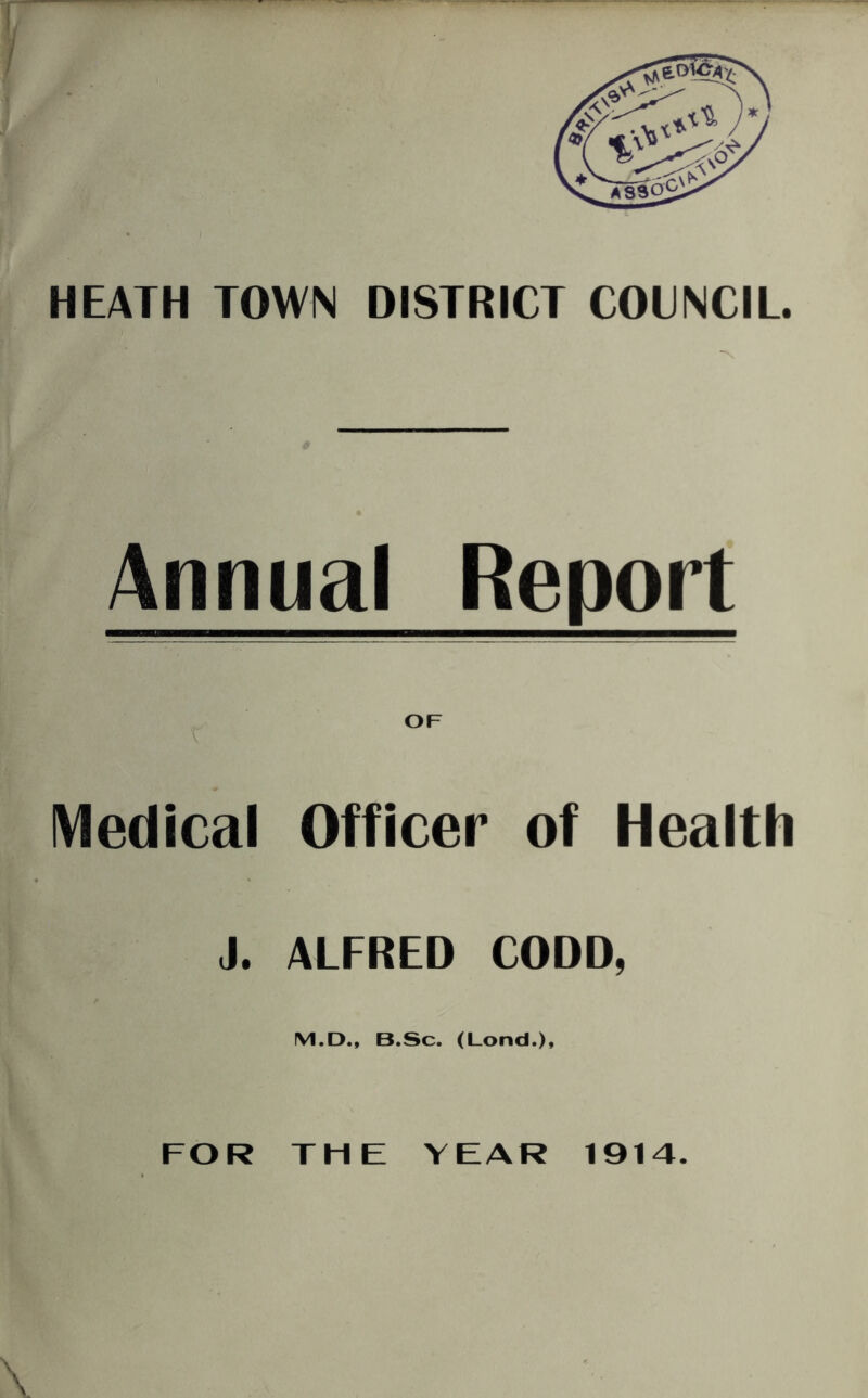 HEATH TOWN DISTRICT COUNCIL. Annual Report Medical Officer of Health J. ALFRED CODD, M.D., B.Sc. (Lond.), FOR THE YEAR 1914.