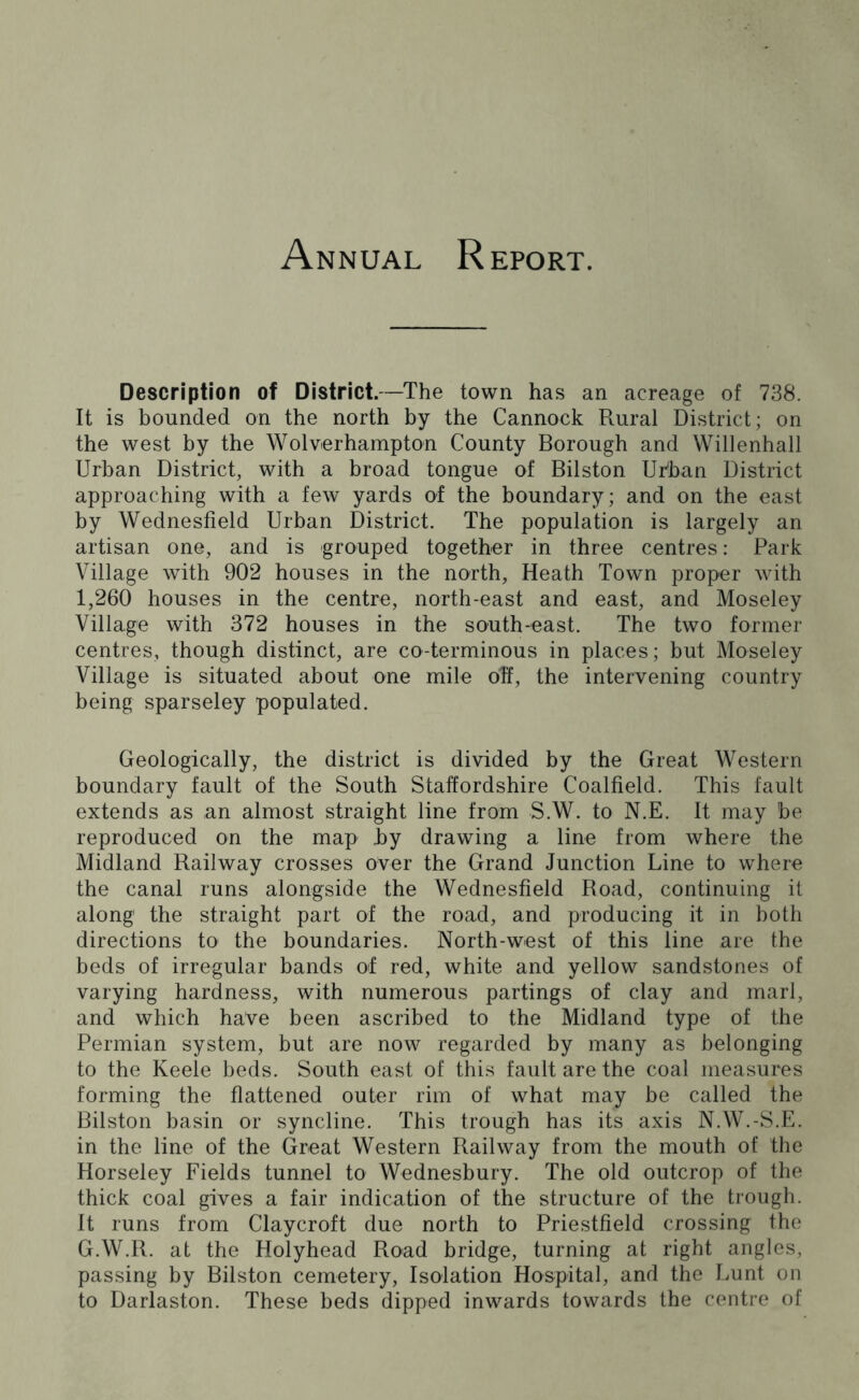 Annual Report. Description of District.—The town has an acreage of 738. It is bounded on the north by the Cannock Rural District; on the west by the Wolverhampton County Borough and Willenhall Urban District, with a broad tongue of Bilston Urban District approaching with a few yards of the boundary; and on the east by Wednesfield Urban District. The population is largely an artisan one, and is grouped together in three centres: Park Village with 902 houses in the north, Heath Town proper with 1,260 houses in the centre, north-east and east, and Moseley Village with 372 houses in the south-east. The two former centres, though distinct, are co-terminous in places; but Moseley Village is situated about one mile off, the intervening country being sparseley populated. Geologically, the district is divided by the Great Western boundary fault of the South Staffordshire Coalfield. This fault extends as an almost straight line from S.W. to N.E. It may be reproduced on the map by drawing a line from where the Midland Railway crosses over the Grand Junction Line to where the canal runs alongside the Wednesfield Road, continuing it along the straight part of the road, and producing it in both directions to the boundaries. North-west of this line are the beds of irregular bands of red, white and yellow sandstones of varying hardness, with numerous partings of clay and marl, and which have been ascribed to the Midland type of the Permian system, but are now regarded by many as belonging to the Keele beds. South east of this fault are the coal measures forming the flattened outer rim of what may be called the Bilston basin or syncline. This trough has its axis N.W.-S.E. in the line of the Great Western Railway from the mouth of the Horseley Fields tunnel to Wednesbury. The old outcrop of the thick coal gives a fair indication of the structure of the trough. It runs from Claycroft due north to Priestfield crossing the G.W.R. at the Holyhead Road bridge, turning at right angles, passing by Bilston cemetery, Isolation Hospital, and the Lunt on to Darlaston. These beds dipped inwards towards the centre of