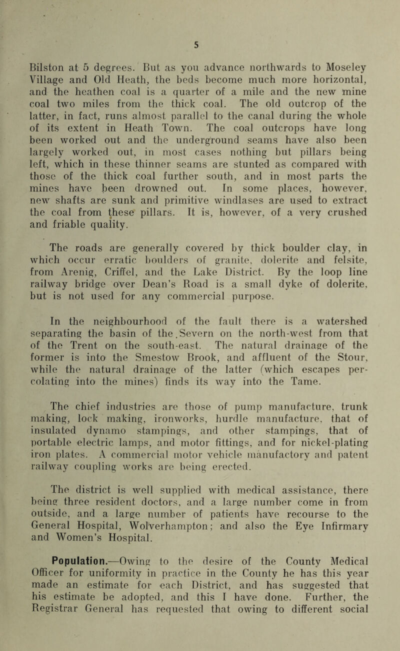 Bilston at 5 degrees. But as you advance northwards to Moseley Village and Old Heath, the beds become much more horizontal, and the heathen coal is a quarter of a mile and the new mine coal two miles from the thick coal. The old outcrop of the latter, in fact, runs almost parallel to the canal during the whole of its extent in Heath Town. The coal outcrops have long been worked out and the underground seams have also been largely worked out, in most cases nothing but pillars being left, which in these thinner seams are stunted as compared with those of the thick coal further south, and in most parts the mines have been drowned out. In some places, however, new shafts are sunk and primitive windlases are used to extract the coal from these pillars. It is, however, of a very crushed and friable quality. The roads are generally covered by thick boulder clay, in which occur erratic boulders of granite, dolerite and felsite, from Arenig, Criffel, and the Lake District. By the loop line railway bridge over Dean’s Road is a small dyke of dolerite, but is not used for any commercial purpose. In the neighbourhood of the fault there is a watershed separating the basin of the.Severn on the north-west from that of the Trent on the south-east. The natural drainage of the former is into' the Smestow Brook, and affluent of the Stour, while the natural drainage of the latter (which escapes per- colating into the mines) finds its way into the Tame. The chief industries are those of pump manufacture, trunk making, lock making, ironworks, hurdle manufacture, that of insulated dynamo stampings, and other stampings, that of portable electric lamps, and motor fittings, and for nickel-plating iron plates. A commercial motor vehicle manufactory and patent railway coupling works are being erected. The district is well supplied with medical assistance, there being three resident doctors, and a large number come in from outside, and a large number of patients have recourse to the General Hospital, Wolverhampton; and also the Eye Infirmary and Women’s Hospital. Population.—Owing to the desire of the County Medical Officer for uniformity in practice in the County he has this year made an estimate for each District, and has suggested that his estimate be adopted, and this I have done. Further, the Registrar General has requested that owing to different social