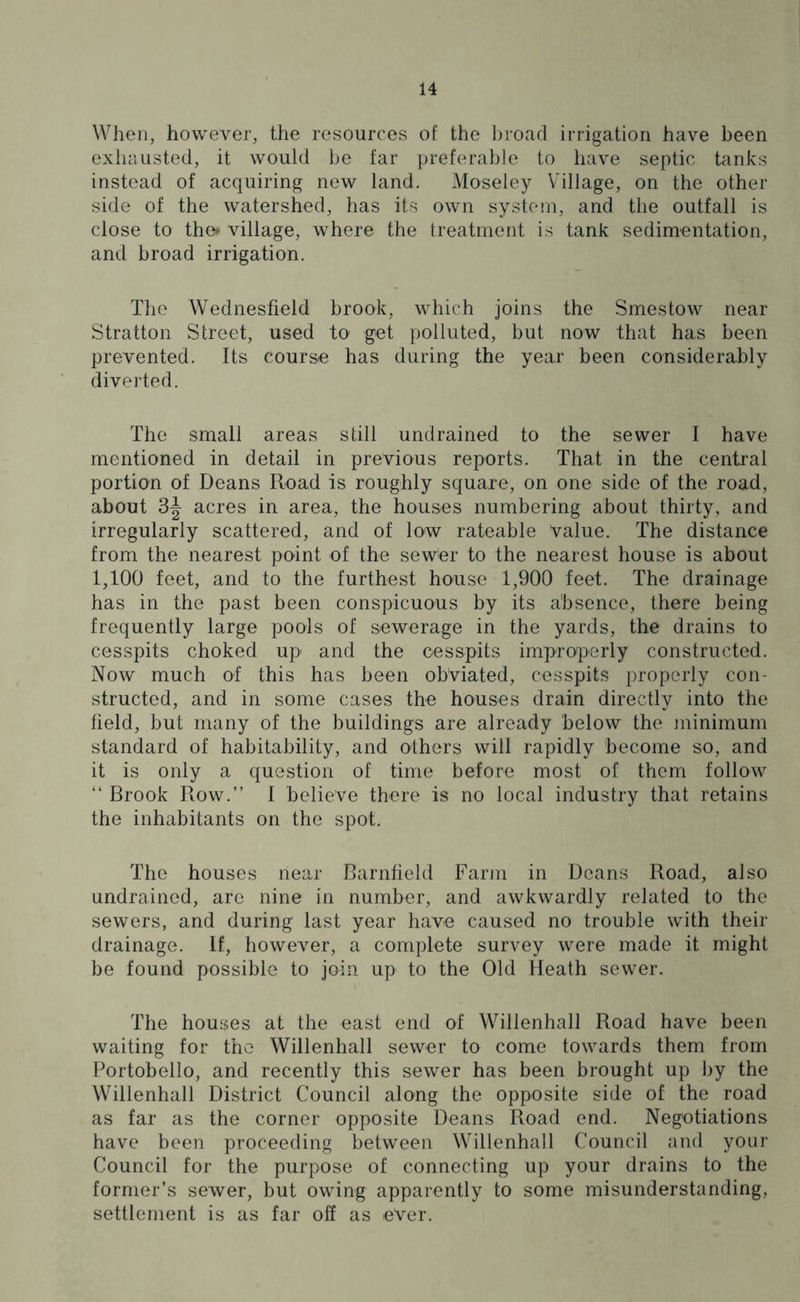 When, however, the resources of the broad irrigation have been exhausted, it would be far preferable to have septic tanks instead of acquiring new land. Moseley Village, on the other side of the watershed, has its own system, and the outfall is close to the* village, where the treatment is tank sedimentation, and broad irrigation. The Wednesfield brook, which joins the Smestow near Stratton Street, used to' get polluted, but now that has been prevented. Its course has during the year been considerably diverted. The small areas still undrained to the sewer I have mentioned in detail in previous reports. That in the central portion of Deans Road is roughly square, on one side of the road, about 3^ acres in area, the houses numbering about thirty, and irregularly scattered, and of low rateable Value. The distance from the nearest point of the sew'er to the nearest house is about 1,100 feet, and to the furthest house 1,900 feet. The drainage has in the past been conspicuous by its absence, there being frequently large pools of sewerage in the yards, the drains to cesspits choked up and the cesspits improperly constructed. Now much of this has been obviated, cesspits properly con- structed, and in some cases the houses drain directly into the field, but many of the buildings are already below the minimum standard of habitability, and others will rapidly become so, and it is only a question of time before most of them follow “ Brook Row.” I believe there is no local industry that retains the inhabitants on the spot. The houses near Barnfield Farm in Deans Road, also undrained, are nine in number, and awkwardly related to the sewers, and during1 last year have caused no trouble with their drainage. If, however, a complete survey were made it might be found possible to join up to the Old Heath sewer. The houses at the east end of Willenhall Road have been waiting for the* Willenhall sewer to come towards them from Portobello, and recently this sewer has been brought up by the Willenhall District Council along the opposite side of the road as far as the corner opposite Deans Road end. Negotiations have been proceeding between Willenhall Council and your Council for the purpose of connecting up your drains to the former’s sewer, but owing apparently to some misunderstanding, settlement is as far off as ever.