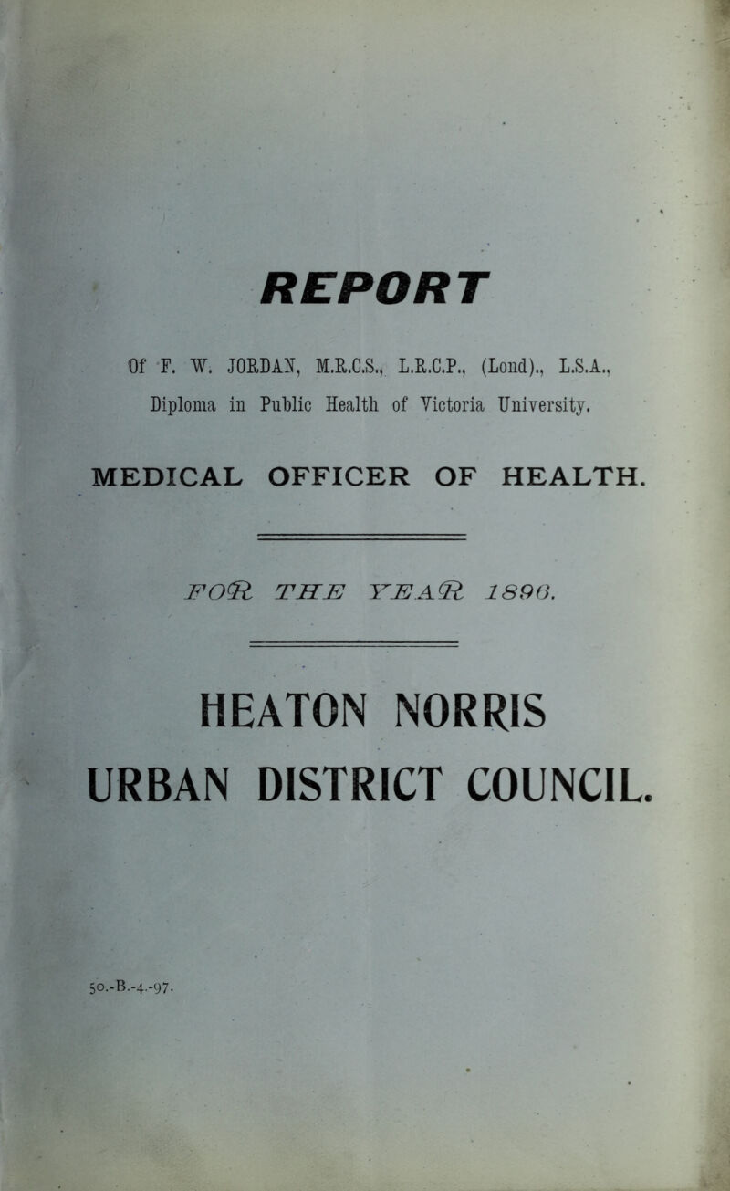 Of F. W. JORDAN, M.U.C.S., L.R.C.P., (Lond)., L.S.A., Diploma in Public Health of Victoria University. MEDICAL OFFICER OF HEALTH. FO<R THE YE.A<R 1896. HEATON NORRIS URBAN DISTRICT COUNCIL 50.-B.-4.-97.