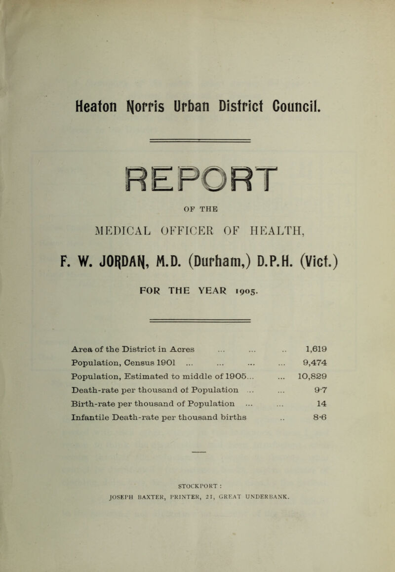 Heaton Norris Urban District Council OF THE MEDICAL OFFICER OF HEALTH, F. W. JORDAN, M.D. (Durham,) D.P.H. (Viet.) FOR THE YEAR 1905. Area of the District in Acres Population, Census 1901 Population, Estimated to middle of 1905... Death-rate per thousand of Population .. Birth-rate per thousand of Population Infantile Death-rate per thousand births 1,619 9,474 10,829 9*7 14 8-6 STOCKFORT: JOSEPH BAXTER, PRINTER, 21, GREAT UNDERBANK.