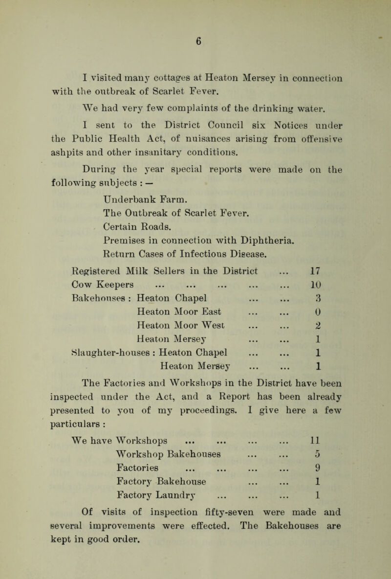 I visited many cottages at Heaton Mersey in connection with the outbreak of Scarlet Fever. We had very few complaints of the drinking water. I sent to the District Council six Notices under the Public Health Act, of nuisances arising from offensive ashpits and other insanitary conditions. During the year special reports were made on the following subjects : — Underbank Farm. The Outbreak of Scarlet Fever. Certain Roads. Premises in connection with Diphtheria. Return Cases of Infectious Disease. Registered Milk Sellers in the District ... 17 Cow Keepers ... ... ... ... ... 10 Bakehouses: Heaton Chapel ... ... 3 Heaton Moor East ... ... 0 Heaton Moor West ... ... 2 Heaton Mersey ... ... 1 Slaughter-houses: Heaton Chapel ... ... 1 Heaton Mersey ... ... 1 The Factories and Workshops in the District have been inspected under the Act, and a Report has been already presented to you of my proceedings. I give here a few particulars : We have Workshops ... ... ... ... 11 Workshop Bakehouses ... ... 5 Factories ... ... ... ... 9 Factory Bakehouse ... ... 1 Factory Laundry ... ... ... 1 Of visits of inspection fifty-seven were made and several improvements were effected. The Bakehouses are kept in good order.