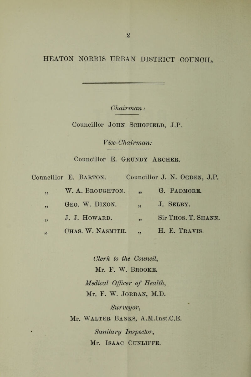 HEATON NORRIS URBAN DISTRICT COUNCIL. Chairman: Councillor John Schofield, J.P. Vice- Chairman: Councillor E. GRUNDY ARCHER. Councillor E. Barton. „ W. A. Broughton. „ Geo. W. Dixon. „ J. J. Howard. „ Chas. W. Nasmith. Councillor J. N. Ogden, J.P. G. Padmore. J. Selby. Sir Thos. T. Shann. H. E. Travis. Clerk to the Council, Mr. F. W. Brooke. Medical Officer of Health, Mr. F. W. Jordan, M.D. Surveyor, Mr. Walter Banks, A.M.Inst.C.E. Sanitary Inspector, Mr. Isaac Cunliffe.