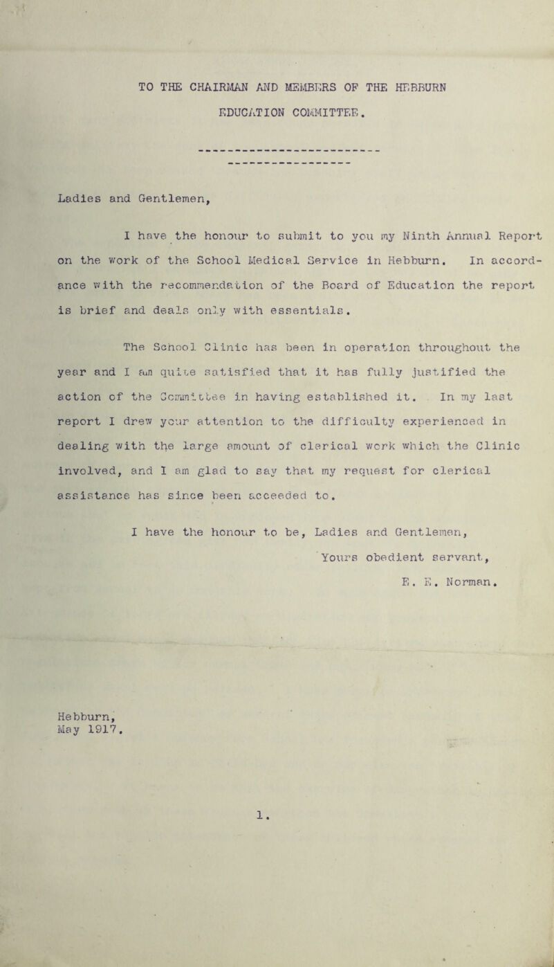 TO THE CHAIRMAN AND MEMBERS OF THE HEBBURN EDUCATION COMMITTEE. Ladies and Gentlemen, I have the honour to submit to you my Ninth Annual Report on the work of the School Medical Service in Hebburn. In accord- ance with the recommendation of the Board of Education the report is brief and deals only with essentials. The School Clinic has been in operation throughout the year and I am quix,e satisfied that it has fully justified the action of the Committee in having established it. In my last report I drew your attention to the difficulty experienced in dealing with the large amount of clerical work which the Clinic involved, and 1 am glad to say that my request for clerical assistance has since been acceeded to. I have the honour to be, Ladies and Gentlemen, Yours obedient servant, E. E. Norman. Hebburn, May 1917. 1.