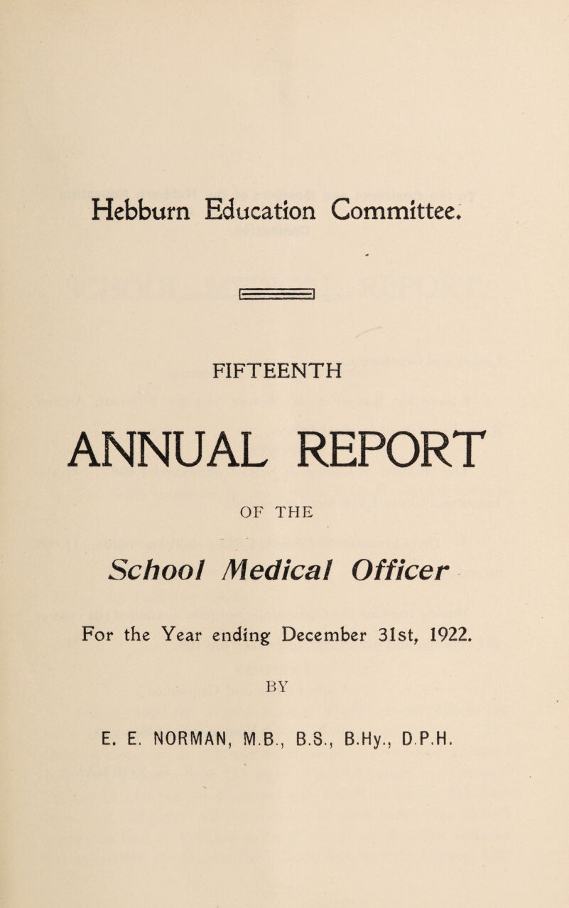 Hebburn Education Committee. FIFTEENTH ANNUAL REPORT OF THE School Medical Officer For the Year ending December 31st, 1922* BY E. E. NORMAN, M.B., B.3., B.Hy., D.P.H.