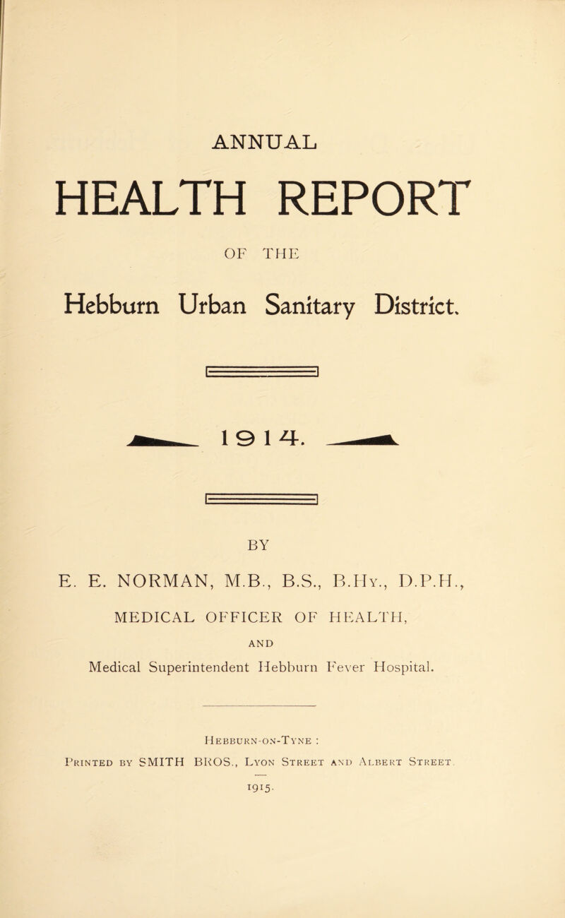 HEALTH REPORT OF THE Hebburn Urban Sanitary District. 1914. BY E. E. NORMAN, M.B., B.S., B.Hy., D.P.H., MEDICAL OFFICER OF HEALTH, AND Medical Superintendent Hebburn Fever Hospital. Hebburn-on-Tyne : Printed by SMITH BROS., Lyon Street and Albert Street 1915-