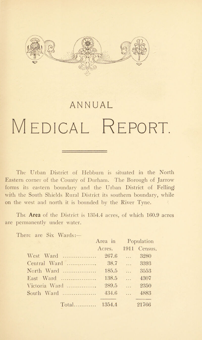 Medical Report. The Urban District of Hebburn is situated in the North Eastern corner of the County of Durham. The Borough of Jarrow forms its eastern boundary and the Urban District of Felling) with the South Shields Rural District its southern boundary, while on the west and north it is bounded by the River Tyne. The Area of the District is 1354.4 acres, of which 160.9 acres are permanently under water. There are Six Wards:— Area in Population Acres. 1911 Census. West Ward 267.6 ... 3280 Central Ward 38.7 ... 3393 North Ward 185.5 ... 3553 East Ward 138.5 ... 4307 Victoria Ward 289.5 ... 2350 South Ward 434.6 ... 4883