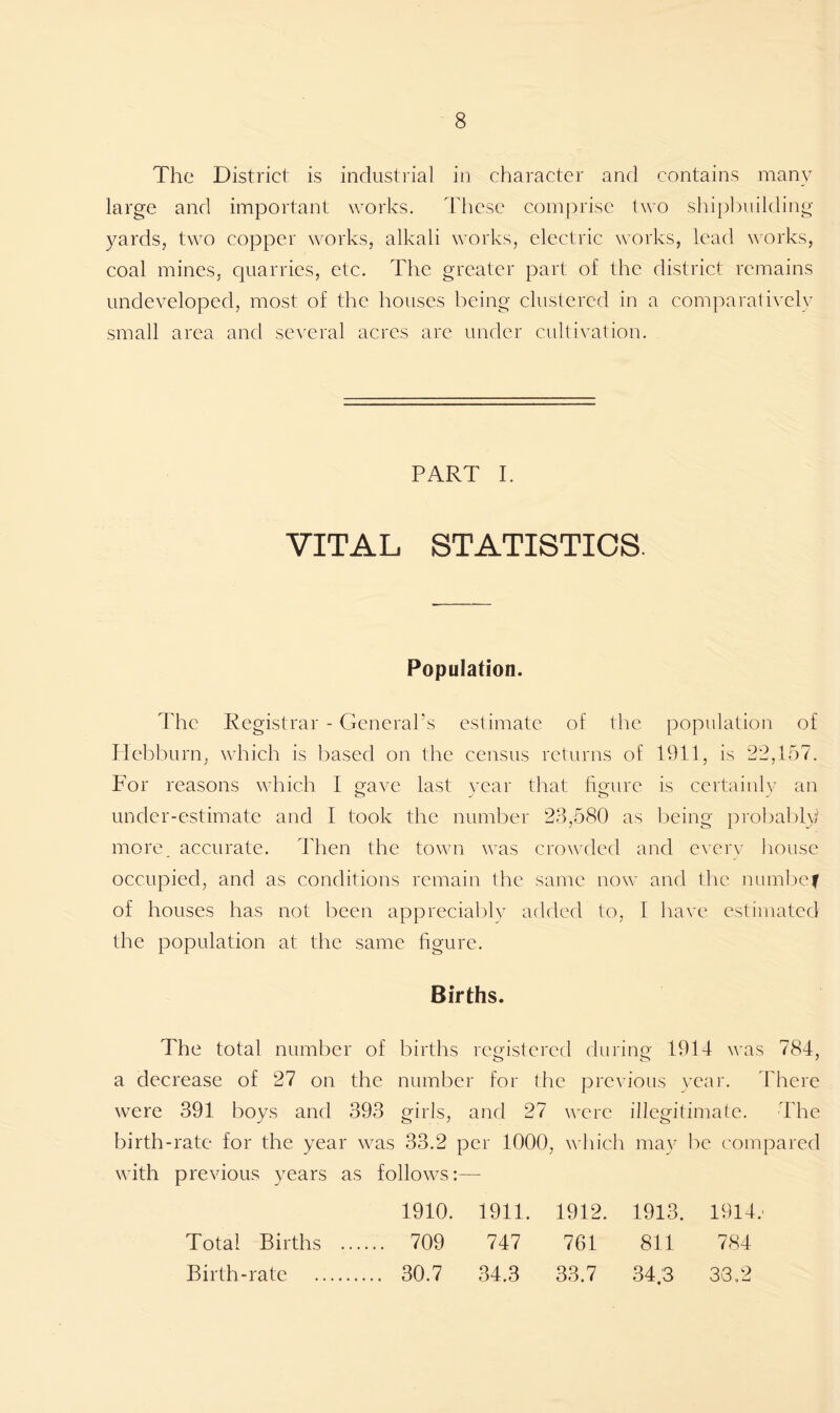 The District is industrial in character and contains many large and important works. These comprise two shipbuilding yards, two copper works, alkali works, electric works, lead works, coal mines, quarries, etc. The greater part of the district remains undeveloped, most of the houses being clustered in a comparatively small area and several acres are under cultivation. PART I. VITAL STATISTICS. Population. The Registrar - General’s estimate of the population of Plebburn, which is based on the census returns of 1911, is 22,157. For reasons which I crave last year that hmire is certainly an under-estimate and I took the number 23,580 as being probably more, accurate. Then the town was crowded and every house occupied, and as conditions remain the same now and the numbef of houses has not been appreciably added to, I have estimated the population at the same figure. Births. The total number of births registered during 1914 was 784, a decrease of 27 on the number for the previous year. There were 391 boys and 393 girls, and 27 were illegitimate. The birth-rate for the year was 33.2 per 1000, which may be compared with previous years as follows:— 1910. 1911. 1912. 1913. 1914. Total Births ... ... 709 747 761 811 784 Birth-rate ... 30.7 34.3 33.7 34.3 33,2