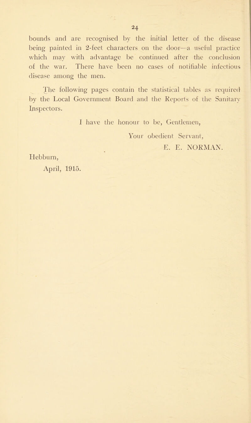 bounds and are recognised by the initial letter of the disease being painted in 2-feet characters on the door—a useful practice which may with advantage be continued after the conclusion of the war. There have been no cases of notifiable infectious disease among the men. The following pages contain the statistical tables as required by the Local Government Board and the Reports of the Sanitary Inspectors. I have the honour to be, Gentlemen, Your obedient Servant, E. E. NORMAN. Iiebburn, April, 1915.