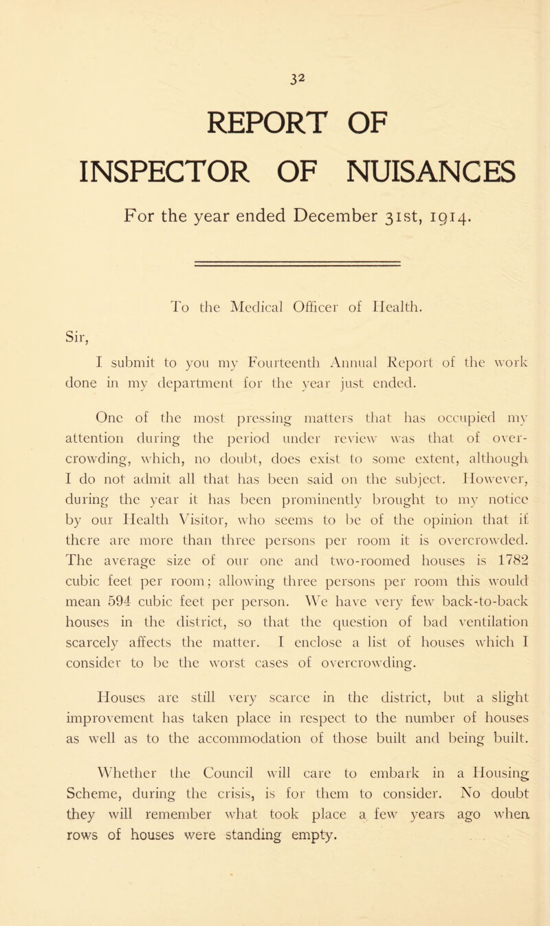 REPORT OF INSPECTOR OF NUISANCES For the year ended December 31st, 1914. To the Medical Officer of Health. Sir, I submit to you my Fourteenth Annual Report of the work done in my department for the year just ended. One of the most pressing matters that has occupied my attention during the period under review was that of over- crowding, which, no doubt, does exist to some extent, although I do not admit all that has been said on the subject. However, during the year it has been prominently brought to my notice by our Health Visitor, who seems to be of the opinion that if there are more than three persons per room it is overcrowded. The average size of our one and two-roomed houses is 1782 cubic feet per room; allowing three persons per room this would mean 594 cubic feet per person. We have very few back-to-back houses in the district, so that the question of bad ventilation scarcely affects the matter. I enclose a list of houses which I consider to be the worst cases of overcrowding. Houses are still very scarce in the district, but a slight improvement has taken place in respect to the number of houses as well as to the accommodation of those built and being built. Whether the Council will care to embark in a Housing Scheme, during the crisis, is for them to consider. No doubt they will remember what took place a few years ago when rows of houses were standing empty.