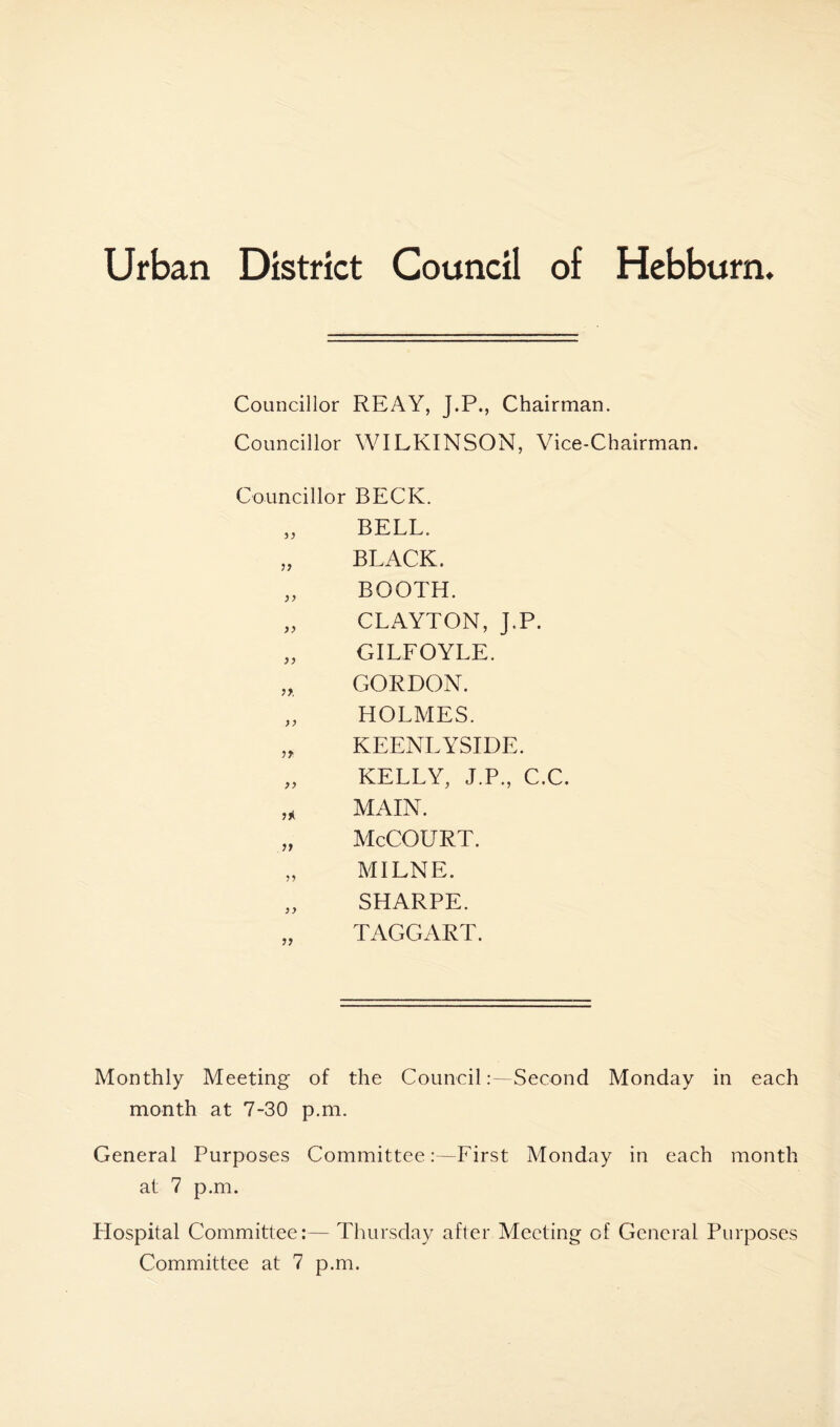 Councillor REAY, J.P., Chairman. Councillor WILKINSON, Vice-Chairman. Councillor BECK. )} BELL. }} BLACK. )> BOOTH. )} CLAYTON, J.P. )) GILFOYLE. GORDON. >} HOLMES. ?* KEENLYSIDE. >) KELLY, J.P., C.C. MAIN. M McCOURT. 5) MILNE. }} SHARPE. ?> TAGGART. Monthly Meeting of the CouncilSecond Monday in each month at 7-30 p.m. General Purposes Committee:—First Monday in each month at 7 p.m. Hospital Committee:— Thursday after Meeting of General Purposes Committee at 7 p.m.