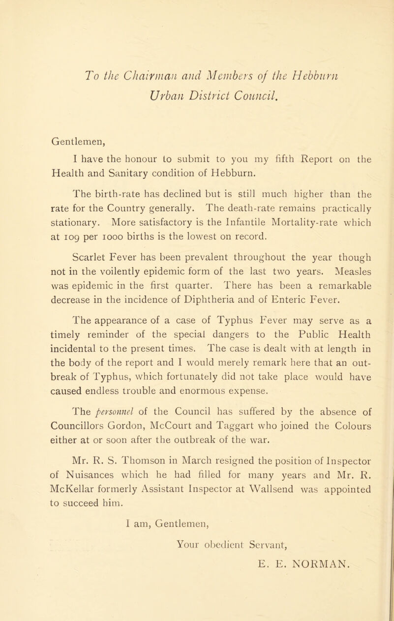 To the Chair man and Members of the Hebburn Urban District Council. Gentlemen, I have the honour to submit to you my fifth Report on the Health and Sanitary condition of Hebburn. The birth-rate has declined but is still much higher than the rate for the Country generally. The death-rate remains practically stationary. More satisfactory is the Infantile Mortality-rate which at iog per 1000 births is the lowest on record. Scarlet Fever has been prevalent throughout the year though not in the voilently epidemic form of the last two years. Measles was epidemic in the first quarter. There has been a remarkable decrease in the incidence of Diphtheria and of Enteric Fever. The appearance of a case of Typhus Fever may serve as a timely reminder of the special dangers to the Public Health incidental to the present times. The case is dealt with at length in the body of the report and I would merely remark here that an out- break of Typhus, which fortunately did not take place would have caused endless trouble and enormous expense. The personnel of the Council has suffered by the absence of Councillors Gordon, McCourt and Taggart who joined the Colours either at or soon after the outbreak of the war. Mr. R. S. Thomson in March resigned the position of Inspector of Nuisances which he had filled for many years and Mr. R. McKellar formerly Assistant Inspector at Wallsend was appointed to succeed him. I am, Gentlemen, Your obedient Servant, E. E. NORMAN.