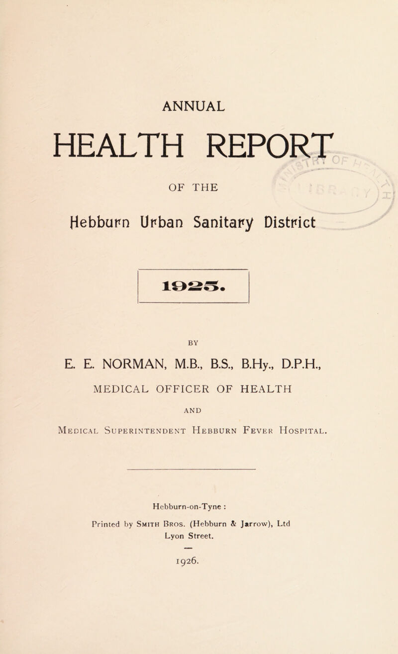 ANNUAL HEALTH REPORT OF THE Hebburn Unban Sanitary District BY E. E. NORMAN, M.B., B.S., B.Hy., D.P.H., MEDICAL OFFICER OF HEALTH AND Medical Superintendent Hebburn Fever Hospital. Hebburn-on-Tyne : Printed by Smith Bros. (Hebburn & Jarrow), Ltd Lyon Street. 1926.