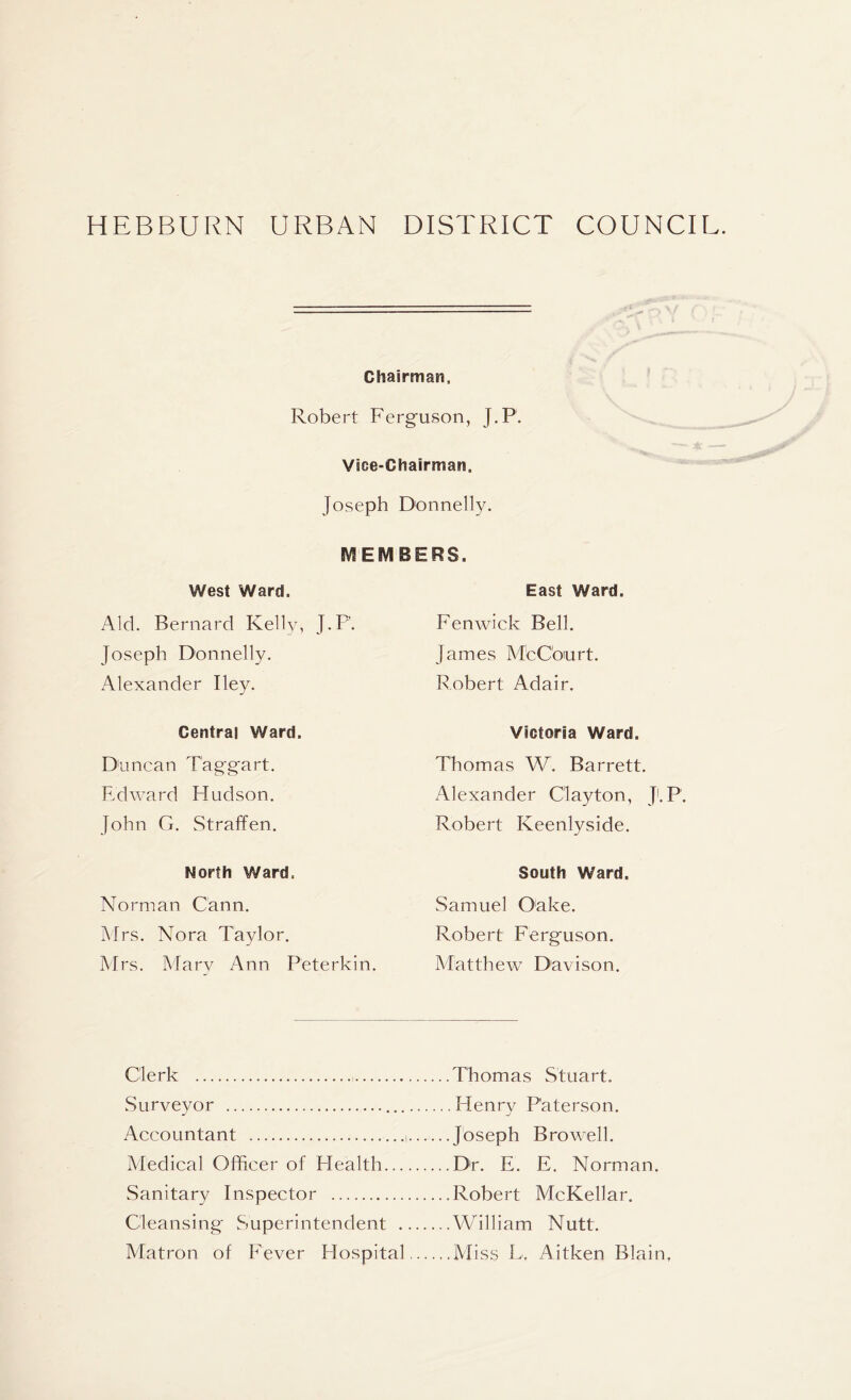 HEBBURN URBAN DISTRICT COUNCII Chairman, Robert Ferguson, J.P. Vice-Chairman. Joseph Donnelly. MEMBERS, West Ward. Aid. Bernard Kelly, J.P. Joseph Donnelly. Alexander Iley. Central Ward. Duncan Taggart. Edward Hudson. John G. Straffen. North Ward. Norman Cann. Mrs. Nora Taylor. Airs. Alary Ann Peterkin. East Ward. Fenwick Bell. James McCourt. Robert Adair. Victoria Ward. Thomas W. Barrett. Alexander Clayton, Ji.P. Robert Keenlyside. South Ward. Samuel Oake. Robert Ferguson. Matthew Davison. Clerk Thomas Stuart. Surveyor Henry Paterson. Accountant i Joseph Browell. Medical Officer of Health Dr. E. E. Norman. Sanitary Inspector Robert McKellar. Cleansing Superintendent William Nutt. Matron of Fever Hospital Aliss L, Aitken Blain,