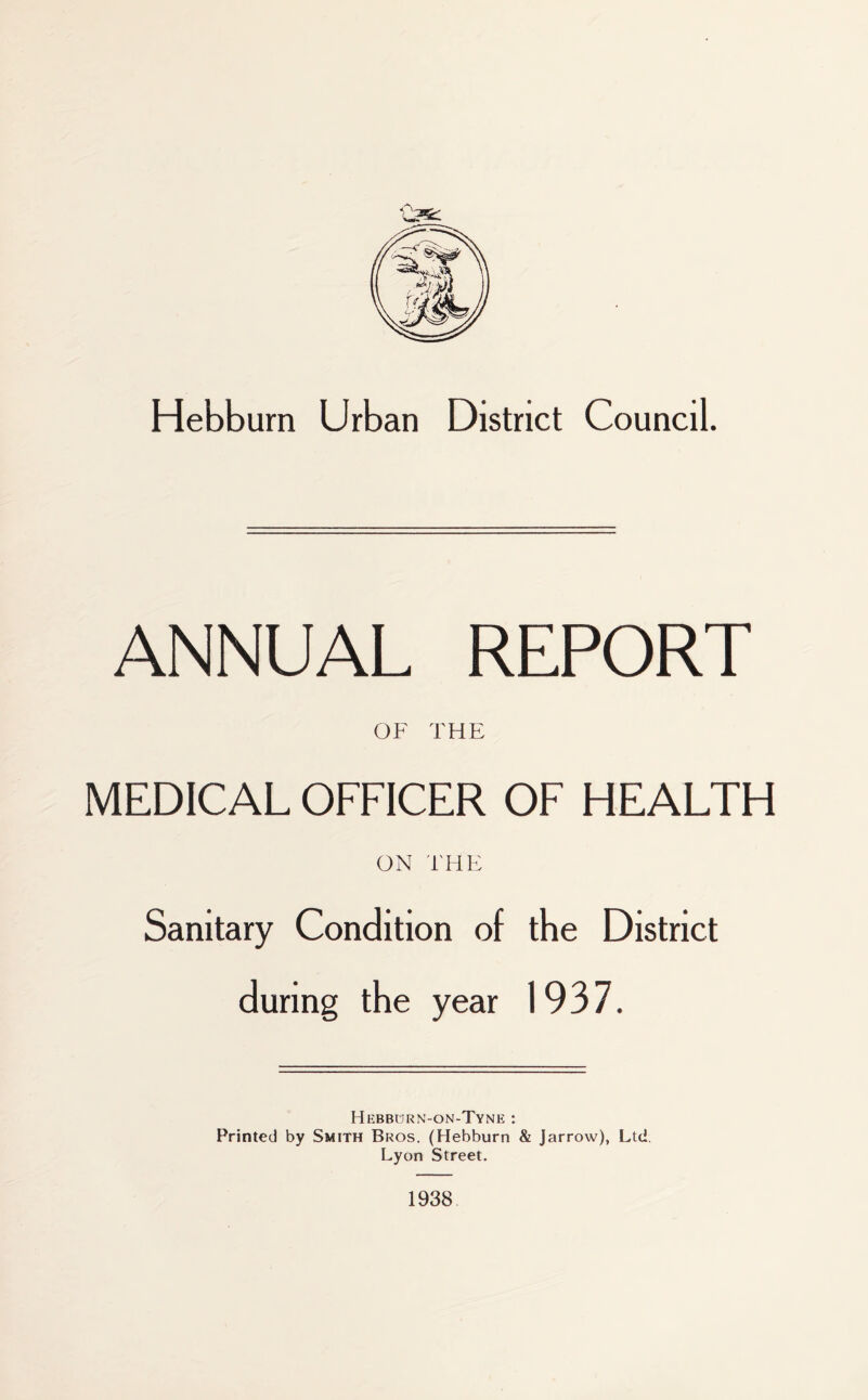 Hebburn Urban District Council. ANNUAL REPORT OF THE MEDICAL OFFICER OF HEALTH ON THE Sanitary Condition of the District during the year 1937. Hebburn-on-Tyne : Printed by Smith Bros. (Hebburn & Jarrow), Ltd. Lyon Street. 1938